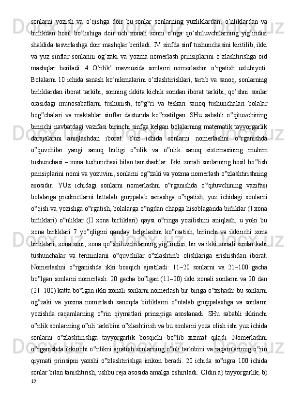 sonlarni   yozish   va   o’qishga   doir   bu   sonlar   sonlarning   yuzliklardan ,   o’nliklardan   va
birlikdan   hosil   bo’lishiga   doir   uch   xonali   sonni   o’nga   qo’shiluvchilarning   yig’indisi
shaklida tasvirlashga doir mashqlar beriladi. IV sinfda sinf tushunchasini kiritilib, ikki
va   yuz   sinflar   sonlarini   og’zaki   va   yozma   nomerlash   prinsiplarini   o’zlashtirishga   oid
mashqlar   beriladi.   4   O’nlik’   mavzusida   sonlarni   nomerlashni   o’rgatish   uslubiyoti.
Bolalarni 10 ichida sanash ko’nikmalarini o’zlashtirishlari, tartib va sanoq, sonlarning
birliklardan   iborat   tarkibi,   sonning   ikkita   kichik   sondan   iborat   tarkibi ,   qo’shni   sonlar
orasidagi   munosabatlarni   tushunish,   to g ri   va   teskari   sanoq   tushunchalari   bolalar‟ ‟
bog chalari   va   maktablar   sinflar   dasturida   ko rsatilgan.   SHu   sababli   o qituvchining	
‟ ‟ ‟
birinchi navbatdagi vazifasi birinchi sinfga kelgan bolalarning matematik tayyorgarlik
darajalarini   aniqlashdan   iborat.   Yuz   ichida   sonlarni   nomerlashni   o rganishda	
‟
o quvchilar   yangi   sanoq   birligi   o nlik   va   o nlik   sanoq   sistemasining   muhim	
‟ ‟ ‟
tushunchasi – xona tushunchasi bilan tanishadilar. Ikki xonali sonlarning hosil bo lish	
‟
prinsiplarini nomi va yozuvini, sonlarni og zaki va yozma nomerlash o zlashtirishning	
‟ ‟
asosidir.   YUz   ichidagi   sonlarni   nomerlashni   o rganishda   o qituvchining   vazifasi	
‟ ‟
bolalarga   predmetlarni   bittalab   gruppalab   sanashga   o rgatish,   yuz   ichidagi   sonlarni	
‟
o qish va yozishga o rgatish, bolalarga o ngdan chapga hisoblaganda birliklar (I xona	
‟ ‟ ‟
birliklari)   o nliklar   (II   xona   birliklari)   qaysi   o ringa   yozilishini   aniqlash,   u   yoki   bu	
‟ ‟
xona   birliklari   7   yo qligini   qanday   belgilashni   ko rsatish,   birinchi	
‟ ‟   va   ikkinchi   xona
birliklari , xona soni, xona qo shiluvchilarning yig indisi, bir va ikki xonali sonlar kabi	
‟ ‟
tushunchalar   va   terminlarni   o quvchilar   o zlashtirib   olishlariga   erishishdan   iborat.	
‟ ‟
Nomerlashni   o rganishda   ikki   bosqich   ajratiladi:   11–20   sonlarni   va   21–100   gacha	
‟
bo lgan sonlarni nomerlash. 20 gacha bo lgan (11–20) ikki xonali sonlarni va 20 dan	
‟ ‟
(21–100) katta bo lgan ikki xonali sonlarni nomerlash bir-biriga o xshash: bu sonlarni	
‟ ‟
og zaki   va   yozma   nomerlash   sanoqda   birliklarni   o ntalab   gruppalashga   va   sonlarni	
‟ ‟
yozishda   raqamlarning   o rin   qiymatlari   prinsipiga   asoslanadi.   SHu   sababli   ikkinchi	
‟
o nlik sonlarining o nli tarkibini o zlashtirish va bu sonlarni yoza olish ishi yuz ichida	
‟ ‟ ‟
sonlarni   o zlashtirishga   tayyorgarlik   bosqichi   bo lib   xizmat   qiladi.   Nomerlashni	
‟ ‟
o rganishda ikkinchi o nlikni ajratish sonlarning o nli tarkibini va raqamlarning o rin	
‟ ‟ ‟ ‟
qiymati   prinsipni   yaxshi   o zlashtirishga   imkon   beradi.   20   ichida   so ngra   100   ichida	
‟ ‟
sonlar bilan tanishtirish, ushbu reja asosida amalga oshiriladi.  Oldin a) tayyorgarlik; b)
19 