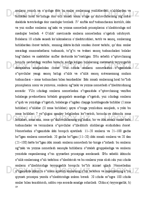 sonlarni   yozish   va   o’qishga   doir   bu   sonlar   sonlarning   yuzliklardan ,   o’nliklardan   va
birlikdan   hosil   bo’lishiga   doir   uch   xonali   sonni   o’nga   qo’shiluvchilarning   yig’indisi
shaklida tasvirlashga doir mashqlar beriladi. IV sinfda sinf tushunchasini kiritilib, ikki
va   yuz   sinflar   sonlarini   og’zaki   va   yozma   nomerlash   prinsiplarini   o’zlashtirishga   oid
mashqlar   beriladi.   4   O’nlik’   mavzusida   sonlarni   nomerlashni   o’rgatish   uslubiyoti.
Bolalarni 10 ichida sanash ko’nikmalarini o’zlashtirishlari, tartib va sanoq, sonlarning
birliklardan   iborat   tarkibi,   sonning   ikkita   kichik   sondan   iborat   tarkibi ,   qo’shni   sonlar
orasidagi   munosabatlarni   tushunish,   to g ri   va   teskari   sanoq   tushunchalari   bolalar‟ ‟
bog chalari   va   maktablar   sinflar   dasturida   ko rsatilgan.   SHu   sababli   o qituvchining	
‟ ‟ ‟
birinchi navbatdagi vazifasi birinchi sinfga kelgan bolalarning matematik tayyorgarlik
darajalarini   aniqlashdan   iborat.   Yuz   ichida   sonlarni   nomerlashni   o rganishda	
‟
o quvchilar   yangi   sanoq   birligi   o nlik   va   o nlik   sanoq   sistemasining   muhim	
‟ ‟ ‟
tushunchasi – xona tushunchasi bilan tanishadilar. Ikki xonali sonlarning hosil bo lish	
‟
prinsiplarini nomi va yozuvini, sonlarni og zaki va yozma nomerlash o zlashtirishning	
‟ ‟
asosidir.   YUz   ichidagi   sonlarni   nomerlashni   o rganishda   o qituvchining   vazifasi	
‟ ‟
bolalarga   predmetlarni   bittalab   gruppalab   sanashga   o rgatish,   yuz   ichidagi   sonlarni	
‟
o qish va yozishga o rgatish, bolalarga o ngdan chapga hisoblaganda birliklar (I xona	
‟ ‟ ‟
birliklari)   o nliklar   (II   xona   birliklari)   qaysi   o ringa   yozilishini   aniqlash,   u   yoki   bu	
‟ ‟
xona   birliklari   7   yo qligini   qanday   belgilashni   ko rsatish,   birinchi	
‟ ‟   va   ikkinchi   xona
birliklari , xona soni, xona qo shiluvchilarning yig indisi, bir va ikki xonali sonlar kabi	
‟ ‟
tushunchalar   va   terminlarni   o quvchilar   o zlashtirib   olishlariga   erishishdan   iborat.	
‟ ‟
Nomerlashni   o rganishda   ikki   bosqich   ajratiladi:   11–20   sonlarni   va   21–100   gacha	
‟
bo lgan sonlarni nomerlash. 20 gacha bo lgan (11–20) ikki xonali sonlarni va 20 dan	
‟ ‟
(21–100) katta bo lgan ikki xonali sonlarni nomerlash bir-biriga o xshash: bu sonlarni	
‟ ‟
og zaki   va   yozma   nomerlash   sanoqda   birliklarni   o ntalab   gruppalashga   va   sonlarni	
‟ ‟
yozishda   raqamlarning   o rin   qiymatlari   prinsipiga   asoslanadi.   SHu   sababli   ikkinchi	
‟
o nlik sonlarining o nli tarkibini o zlashtirish va bu sonlarni yoza olish ishi yuz ichida	
‟ ‟ ‟
sonlarni   o zlashtirishga   tayyorgarlik   bosqichi   bo lib   xizmat   qiladi.   Nomerlashni	
‟ ‟
o rganishda ikkinchi o nlikni ajratish sonlarning o nli tarkibini va raqamlarning o rin	
‟ ‟ ‟ ‟
qiymati   prinsipni   yaxshi   o zlashtirishga   imkon   beradi.   20   ichida   so ngra   100   ichida	
‟ ‟
sonlar bilan tanishtirish, ushbu reja asosida amalga oshiriladi.  Oldin a) tayyorgarlik; b)
19