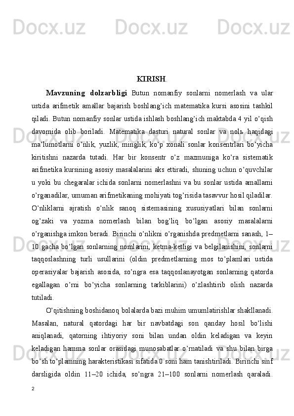 KIRISH .
Mavzuning   dolzarbligi   Butun   nomanfiy   sonlarni   nomerlash   va   ular
ustida   arifmetik   amallar   bajarish   boshlang’ich   matematika   kursi   asosini   tashkil
qiladi. Butun nomanfiy sonlar ustida ishlash boshlang’ich maktabda 4 yil o’qish
davomida   olib   boriladi.   Matematika   dasturi   natural   sonlar   va   nol ь   haqidagi
ma’lumotlarni   o’nlik,   yuzlik,   minglik,   ko’p   xonali   sonlar   konsentrlari   bo’yicha
kiritishni   nazarda   tutadi.   Har   bir   konsentr   o’z   mazmuniga   ko’ra   sistematik
arifmetika kursining asosiy masalalarini aks ettiradi, shuning uchun o’quvchilar
u   yoki   bu   chegaralar   ichida   sonlarni   nomerlashni   va   bu   sonlar   ustida   amallarni
o’rganadilar, umuman arifmetikaning mohiyati tog’risida tasavvur hosil qiladilar.
O’nliklarni   ajratish   o’nlik   sanoq   sistemasining   xususiyatlari   bilan   sonlarni
og’zaki   va   yozma   nomerlash   bilan   bog’liq   bo’lgan   asosiy   masalalarni
o’rganishga imkon beradi. Birinchi o’nlikni o’rganishda predmetlarni sanash, 1–
10 gacha bo’lgan sonlarning nomlarini, ketma-ketligi va belgilanishini, sonlarni
taqqoslashning   turli   usullarini   (oldin   predmetlarning   mos   to’plamlari   ustida
operasiyalar   bajarish   asosida,   so’ngra   esa   taqqoslanayotgan   sonlarning   qatorda
egallagan   o’rni   bo’yicha   sonlarning   tarkiblarini)   o’zlashtirib   olish   nazarda
tutiladi.
O’qitishning boshidanoq bolalarda bazi muhim umumlatirishlar shakllanadi.
Masalan,   natural   qatordagi   har   bir   navbatdagi   son   qanday   hosil   bo’lishi
aniqlanadi,   qatorning   ihtiyoriy   soni   bilan   undan   oldin   keladigan   va   keyin
keladigan   hamma   sonlar   orasidagi   munosabatlar   o’rnatiladi   va   shu   bilan   birga
bo’sh to’plamning harakteristikasi sifatida 0 soni ham tanishtiriladi. Birinchi sinf
darsligida   oldin   11–20   ichida,   so’ngra   21–100   sonlarni   nomerlash   qaraladi.
2 