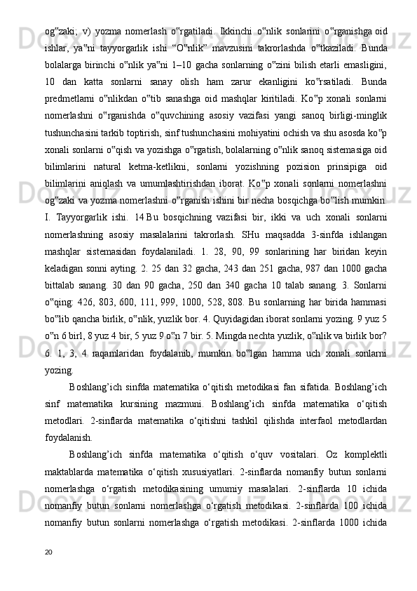 og zaki;   v)   yozma   nomerlash   o rgatiladi.   Ikkinchi   o nlik   sonlarini   o rganishga‟ ‟ ‟ ‟   oid
ishlar ,   ya ni   tayyorgarlik   ishi   “O nlik”   mavzusini   takrorlashda   o tkaziladi.  	
‟ ‟ ‟ Bunda
bolalarga   birinchi   o nlik   ya ni   1–10   gacha   sonlarning   o zini   bilish   etarli   emasligini,	
‟ ‟ ‟
10   dan   katta   sonlarni   sanay   olish   ham   zarur   ekanligini   ko rsatiladi.   Bunda	
‟
predmetlarni   o nlikdan   o tib   sanashga   oid   mashqlar   kiritiladi.   Ko p   xonali   sonlarni	
‟ ‟ ‟
nomerlashni   o rganishda   o quvchining   asosiy   vazifasi   yangi   sanoq   birligi-minglik
‟ ‟
tushunchasini tarkib toptirish, sinf tushunchasini mohiyatini ochish va shu asosda ko p	
‟
xonali sonlarni o qish va yozishga o rgatish, bolalarning o nlik sanoq sistemasiga oid	
‟ ‟ ‟
bilimlarini   natural   ketma-ketlikni,   sonlarni   yozishning   pozision   prinsipiga   oid
bilimlarini   aniqlash   va   umumlashtirishdan   iborat.   Ko p   xonali   sonlarni   nomerlashni	
‟
og zaki va yozma nomerlashni o rganish ishini bir necha bosqichga bo lish mumkin.	
‟ ‟ ‟
I.   Tayyorgarlik   ishi.   14   Bu   bosqichning   vazifasi   bir ,   ikki   va   uch   xonali   sonlarni
nomerlashning   asosiy   masalalarini   takrorlash.   SHu   maqsadda   3-sinfda   ishlangan
mashqlar   sistemasidan   foydalaniladi.   1.   28,   90,   99   sonlarining   har   biridan   keyin
keladigan sonni  ayting. 2. 25 dan 32 gacha, 243 dan 251 gacha, 987 dan 1000 gacha
bittalab   sanang.   30   dan   90   gacha,   250   dan   340   gacha   10   talab   sanang.   3.   Sonlarni
o qing:   426,   803,   600,   111,   999,   1000,   528,   808.   Bu   sonlarning   har   birida   hammasi
‟
bo lib qancha birlik, o nlik, yuzlik bor. 4. Quyidagidan iborat sonlarni yozing. 9 yuz 5
‟ ‟
o n 6 birl, 8 yuz 4 bir, 5 yuz 9 o n 7 bir. 5. Mingda nechta yuzlik, o nlik va birlik bor?
‟ ‟ ‟
6.   1,   3,   4   raqamlaridan   foydalanib,   mumkin   bo lgan   hamma   uch   xonali   sonlarni	
‟
yozing. 
Boshlang’ich   sinfda   matematika   o‘qitish   metodikasi   fan   sifatida.   Boshlang’ich
sinf   matematika   kursining   mazmuni.   Boshlang’ich   sinfda   matematika   o‘qitish
metodlari.   2-sinflarda   matematika   o‘qitishni   tashkil   qilishda   interfaol   metodlardan
foydalanish.
Boshlang’ich   sinfda   matematika   o‘qitish   o‘quv   vositalari.   Oz   komplektli
maktablarda   matematika   o‘qitish   xususiyatlari.   2-sinflarda   nomanfiy   butun   sonlarni
nomerlashga   o‘rgatish   metodikasining   umumiy   masalalari.   2-sinflarda   10   ichida
nomanfiy   butun   sonlarni   nomerlashga   o‘rgatish   metodikasi.   2-sinflarda   100   ichida
nomanfiy   butun   sonlarni   nomerlashga   o‘rgatish   metodikasi.   2-sinflarda   1000   ichida
20 