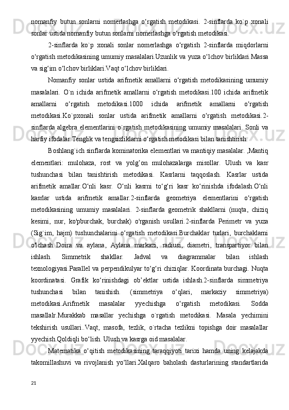 nomanfiy   butun   sonlarni   nomerlashga   o‘rgatish   metodikasi.   2-sinflarda   ko`p   xonali
sonlar ustida nomanfiy butun sonlarni nomerlashga o‘rgatish metodikasi.
2-sinflarda   ko`p   xonali   sonlar   nomerlashga   o‘rgatish   2-sinflarda   miqdorlarni
o‘rgatish metodikasining umumiy masalalari.Uzunlik va yuza o‘lchov birliklari.Massa
va sig‘im o‘lchov birliklari.Vaqt o‘lchov birliklari.
Nomanfiy   sonlar   ustida   arifmetik   amallarni   o‘rgatish   metodikasining   umumiy
masalalari.   O`n   ichida   arifmetik   amallarni   o‘rgatish   metodikasi.100   ichida   arifmetik
amallarni   o‘rgatish   metodikasi.1000   ichida   arifmetik   amallarni   o‘rgatish
metodikasi.Ko`pxonali   sonlar   ustida   arifmetik   amallarni   o‘rgatish   metodikasi.2-
sinflarda algebra elementlarini  o`rgatish metodikasining umumiy masalalari. Sonli  va
harfiy ifodalar.Tenglik va tengsizliklarni o‘rgatish metodikasi bilan tanishtirish.
Boshlang`ich sinflarda kominatorika elementlari va mantiqiy masalalar. ,Mantiq
elementlari:   mulohaza,   rost   va   yolg’on   mulohazalarga   misollar.   Ulush   va   kasr
tushunchasi   bilan   tanishtirish   metodikasi.   Kasrlarni   taqqoslash.   Kasrlar   ustida
arifmetik   amallar.O‘nli   kasr.   O‘nli   kasrni   to‘g‘ri   kasr   ko‘rinishda   ifodalash.O‘nli
kasrlar   ustida   arifmetik   amallar.2-sinflarda   geometriya   elementlarini   o‘rgatish
metodikasining   umumiy   masalalari.   2-sinflarda   geometrik   shakllarni   (nuqta,   chiziq
kesimi,   nur,   ko'pburchak,   burchak)   o'rganish   usullari.2-sinflarda   Perimetr   va   yuza
(Sig`im,   hajm)   tushunchalarini   o‘rgatish   metodikasi.Burchaklar   turlari,   burchaklarni
o'lchash.   Doira   va   aylana,   Aylana   markazi,   radiusi,   diametri,   transpartiyor   bilan
ishlash.   Simmetrik   shakllar.   Jadval   va   diagrammalar   bilan   ishlash
texnologiyasi.Parallel va perpendikulyar to‘g‘ri chiziqlar. Koordinata burchagi. Nuqta
koordinatasi.   Grafik   ko‘rinishdagi   ob’ektlar   ustida   ishlash.2-sinflarda   simmetriya
tushunchasi   bilan   tanishish.   (simmetriya   o‘qlari,   markaziy   simmetriya)
metodikasi.Arifmetik   masalalar   yyechishga   o‘rgatish   metodikasi.   Sodda
masallalr.Murakkab   masallar   yechishga   o`rgatish   metodikasi.   Masala   yechimini
tekshirish   usullari..Vaqt,   masofa,   tezlik,   o`rtacha   tezlikni   topishga   doir   masalallar
yyechish.Qoldiqli bo‘lish.   Ulush va kasrga oid masalalar.
Matematika   o‘qitish   metodikasining   taraqqiyoti   tarixi   hamda   uning   kelajakda
takomillashuvi   va   rivojlanish   yo‘llari.Xalqaro   baholash   dasturlarining   standartlarida
21