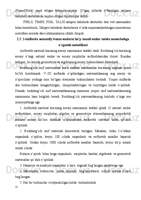 (FrameWork)   qayd   etilgan   kompetensiyalar   .O‘tgan   yillarda   o‘tkazilgan   xalqaro
baholash dasturlarida taqdim etilgan topshiriqlar tahlili.
PIRLS, TIMSS, PISA,  TALIS xalqaro baholash  dasturlari  doir  test  namunalari
bilan tanishtirish. Xalqaro baholash dasturlarini o‘zida mujassamlashtirgan innovatsion
metodlari asosida dars ishlanmalarini ishlab chiqish
2.2. 2-sinflarda nomanfiy butun sonlarni ko’p xonali sonlar ustida nomerlashga
o’rgatish metodikasi
Arifmetik material kursning asosiy mazmunini tashkil etadi. Boshlang’ich kursning
asosiy   o‘zagi   natural   sonlar   va   asosiy   miqdorlar   arifmetikasidan   iborat.   Bundan
tashqari, bu kursda geometriya va algebraning asosiy tushunchalari birlashadi.
Boshlang’ich   sinf   matematika   kursi   maktab   matematika   kursining   organik   qismi
bo‘lib   hisoblanadi.   V–XI   sinflarda   o‘qitiladigan   matematikaning   eng   asosiy   va
o‘quvchilar   yoshiga   mos   bo‘lgan   elementar   tushunchalari   beriladi.   Yuqori   sinflarda
shu   tushunchalar   kengaytirilgan,   chuqurlashtirilgan   va   boyitilgan   holda   o‘qitiladi.
Demak,   boshlang’ich   sinf   matematikasining   mazmuni   yuqori   sinf   matematikasining
mazmunini   ham   belgilab   beradi.   Boshlang’ich   matematikaning   tuzilishi   o‘ziga   xos
xususiyatlarga ega:
1.   Arifmetik   material   kursning   asosiy   mazmunini   tashkil   qiladi.   U   natural   sonlar
arifmetikasi,   asosiy   miqdorlar,   algebra   va   geometriya   elementlarining   propedivtik
kurslari   asosiy   bo‘lim   shaklida   o‘qitilmasdan   arifmetik   material   bilan   qo‘shib
o‘qitiladi.
2.   Boshlang’ich   sinf   materiali   konsentrik   tuzilgan.   Masalan,   oldin   I-o‘nlikni
raqamlash   o‘qitilsa,   keyin   100   ichida   raqamlash   va   arifmetik   amallar   bajarish
o‘qitiladi.   Undan   keyin   1000   ichida   arifmetik   amallar   bajarish,   keyin   ko‘p   xonali
sonlar ichida.
Bularni o‘qitish  bilan birga raqamlash,  miqdorlar, kasrlar, algebraik  va geometrik
materiallar qo‘shib o‘qitiladi.
3. Nazariya va amaliyot masalalari o‘zaro  organik bog‘langan xarakterga ega.
4. Matematik   tushuncha,    xossa,  qonuniy   bog‘lanishlarni   ochish   kursda o‘zaro
bog‘langan. 
5. Har bir tushuncha  rivojlantirilgan holda  tushuntiriladi.
22 