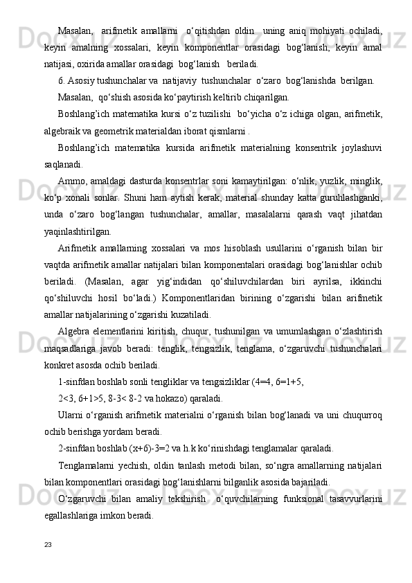 Masalan,     arifmetik   amallarni     o‘qitishdan   oldin     uning   aniq   mohiyati   ochiladi,
keyin   amalning   xossalari,   keyin   komponentlar   orasidagi   bog‘lanish,   keyin   amal
natijasi, oxirida amallar orasidagi  bog‘lanish   beriladi.
6. Asosiy tushunchalar va  natijaviy  tushunchalar  o‘zaro  bog‘lanishda  berilgan.
Masalan,  qo‘shish asosida ko‘paytirish keltirib chiqarilgan.
Boshlang’ich matematika kursi  o‘z tuzilishi    bo‘yicha o‘z ichiga olgan, arifmetik,
algebraik va geometrik materialdan iborat qismlarni .
Boshlang’ich   matematika   kursida   arifmetik   materialning   konsentrik   joylashuvi
saqlanadi.
Ammo, amaldagi dasturda konsentrlar soni  kamaytirilgan: o‘nlik, yuzlik, minglik,
ko‘p   xonali   sonlar.   Shuni   ham   aytish   kerak,   material   shunday   katta   guruhlashganki,
unda   o‘zaro   bog‘langan   tushunchalar,   amallar,   masalalarni   qarash   vaqt   jihatdan
yaqinlashtirilgan.
Arifmetik   amallarning   xossalari   va   mos   hisoblash   usullarini   o‘rganish   bilan   bir
vaqtda arifmetik amallar natijalari bilan komponentalari orasidagi bog‘lanishlar ochib
beriladi.   (Masalan,   agar   yig‘indidan   qo‘shiluvchilardan   biri   ayrilsa,   ikkinchi
qo‘shiluvchi   hosil   bo‘ladi.)   Komponentlaridan   birining   o‘zgarishi   bilan   arifmetik
amallar natijalarining o‘zgarishi kuzatiladi.
Algebra   elementlarini   kiritish,   chuqur,   tushunilgan   va   umumlashgan   o‘zlashtirish
maqsadlariga   javob   beradi:   tenglik,   tengsizlik,   tenglama,   o‘zgaruvchi   tushunchalari
konkret asosda ochib beriladi. 
1-sinfdan boshlab sonli tengliklar va tengsizliklar (4=4, 6=1+5, 
2<3, 6+1>5, 8-3< 8-2 va hokazo) qaraladi.
Ularni o‘rganish arifmetik materialni o‘rganish bilan bog‘lanadi  va uni chuqurroq
ochib berishga yordam beradi.
2-sinfdan boshlab (x+6)-3=2 va h.k ko‘rinishdagi tenglamalar qaraladi.
Т englamalarni   yechish,   oldin   tanlash   metodi   bilan,   so‘ngra   amallarning   natijalari
bilan komponentlari orasidagi bog‘lanishlarni bilganlik asosida bajariladi.
O‘zgaruvchi   bilan   amaliy   tekshirish     o‘quvchilarning   funksional   tasavvurlarini
egallashlariga imkon beradi.
23 