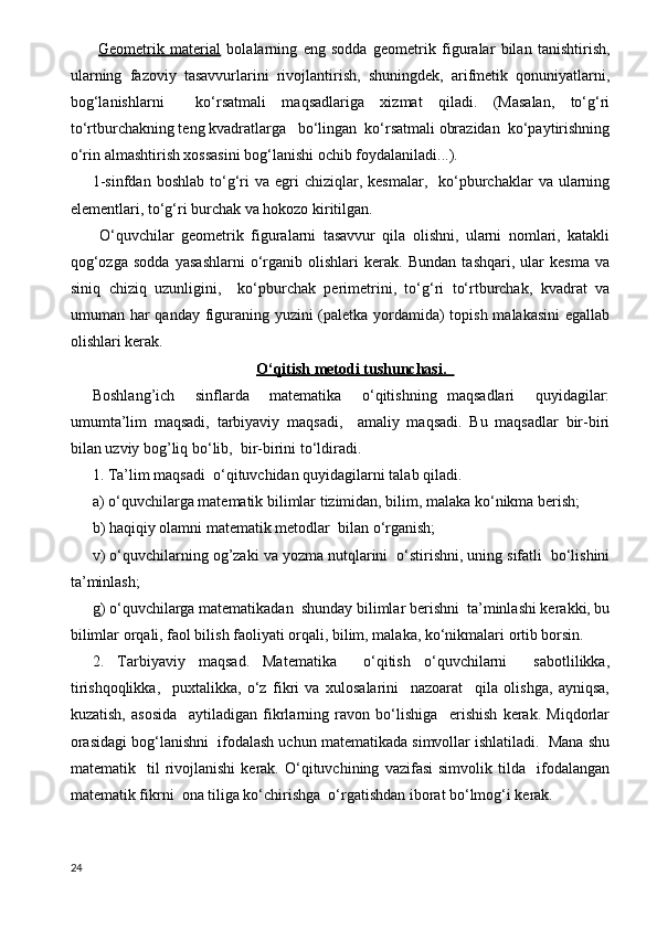   Geometrik   material   bolalarning   eng   sodda   geometrik   figuralar   bilan   tanishtirish,
ularning   fazoviy   tasavvurlarini   rivojlantirish,   shuningdek,   arifmetik   qonuniyatlarni,
bog‘lanishlarni     ko‘rsatmali   maqsadlariga   xizmat   qiladi.   (Masalan,   to‘g‘ri
to‘rtburchakning teng kvadratlarga   bo‘lingan  ko‘rsatmali obrazidan  ko‘paytirishning
o‘rin almashtirish xossasini bog‘lanishi ochib foydalaniladi...).
1-sinfdan   boshlab  to‘g‘ri   va  egri   chiziqlar,  kesmalar,     ko‘pburchaklar   va  ularning
elementlari, to‘g‘ri burchak va hokozo kiritilgan.
  O‘quvchilar   geometrik   figuralarni   tasavvur   qila   olishni,   ularni   nomlari,   katakli
qog‘ozga   sodda   yasashlarni   o‘rganib   olishlari   kerak.   Bundan   tashqari,   ular   kesma   va
siniq   chiziq   uzunligini,     ko‘pburchak   perimetrini,   to‘g‘ri   to‘rtburchak,   kvadrat   va
umuman har qanday figuraning yuzini  (paletka yordamida)  topish malakasini  egallab
olishlari kerak.
O‘qitish metodi tushunchasi.    
Boshlang’ich     sinflarda     matematika     o‘qitishning   maqsadlari     quyidagilar:
umumta’lim   maqsadi,   tarbiyaviy   maqsadi,     amaliy   maqsadi.   Bu   maqsadlar   bir-biri
bilan uzviy bog’liq bo‘lib,  bir-birini to‘ldiradi.
1. Ta’lim maqsadi  o‘qituvchidan quyidagilarni talab qiladi.          
a) o‘quvchilarga matematik bilimlar tizimidan, bilim, malaka ko‘nikma berish;
b) haqiqiy olamni matematik metodlar  bilan o‘rganish;
v) o‘quvchilarning og’zaki va yozma nutqlarini  o‘stirishni, uning sifatli  bo‘lishini
ta’minlash;
g) o‘quvchilarga matematikadan  shunday bilimlar berishni  ta’minlashi kerakki, bu
bilimlar orqali, faol bilish faoliyati orqali, bilim, malaka, ko‘nikmalari ortib borsin.
2.   Т arbiyaviy   maqsad.   Matematika     o‘qitish   o‘quvchilarni     sabotlilikka,
tirishqoqlikka,     puxtalikka,   o‘z   fikri   va   xulosalarini     nazoarat     qila   olishga,   ayniqsa,
kuzatish,   asosida     aytiladigan   fikrlarning   ravon   bo‘lishiga     erishish   kerak.   Miqdorlar
orasidagi bog‘lanishni  ifodalash uchun matematikada simvollar ishlatiladi.  Mana shu
matematik    til   rivojlanishi   kerak.   O‘qituvchining   vazifasi   simvolik  tilda     ifodalangan
matematik fikrni  ona tiliga ko‘chirishga  o‘rgatishdan iborat bo‘lmog‘i kerak. 
24 