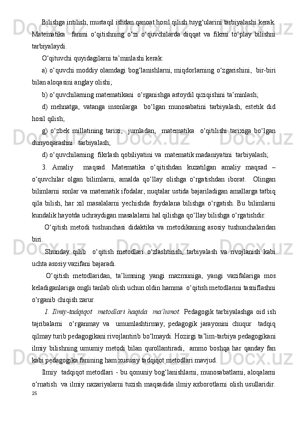 Bilishga intilish, mustaqil ishdan qanoat hosil qilish tuyg‘ularini tarbiyalashi kerak.
Matematika     fanini   o‘qitishning   o‘zi   o‘quvchilarda   diqqat   va   fikrni   to‘play   bilishni
tarbiyalaydi.
O‘qituvchi quyidagilarni ta’minlashi kerak:
a) o‘quvchi moddiy olamdagi bog‘lanishlarni, miqdorlarning o‘zgarishini,   bir-biri
bilan aloqasini anglay olishi;
b) o‘quvchilarning matematikani  o‘rganishga astoydil qiziqishini ta’minlash; 
d)   mehnatga,   vatanga   insonlarga     bo‘lgan   munosabatini   tarbiyalash,   estetik   did
hosil qilish;
g)   o‘zbek   millatining   tarixi,     jumladan,     matematika     o‘qitilishi   tarixiga   bo‘lgan
dunyoqarashni   tarbiyalash;
d) o‘quvchilarning  fikrlash qobiliyatini va  matematik madaniyatini  tarbiyalash;
3.   Amaliy     maqsad.   Matematika   o‘qitishdan   kuzatilgan   amaliy   maqsad   –
o‘quvchilar   olgan   bilimlarni,   amalda   qo‘llay   olishga   o‘rgatishdan   iborat.     Olingan
bilimlarni sonlar va matematik ifodalar, nuqtalar ustida bajariladigan amallarga tatbiq
qila   bilish,   har   xil   masalalarni   yechishda   foydalana   bilishga   o‘rgatish.   Bu   bilimlarni
kundalik hayotda uchraydigan masalalarni hal qilishga qo‘llay bilishga o‘rgatishdir.
  O‘qitish   metodi   tushunchasi   didaktika   va   metodikaning   asosiy   tushunchalaridan
biri.
  Shunday   qilib     o‘qitish   metodlari   o‘zlashtirish,   tarbiyalash   va   rivojlanish   kabi
uchta asosiy vazifani bajaradi.
  O‘qitish   metodlaridan,   ta’limning   yangi   mazmuniga,   yangi   vazifalariga   mos
keladiganlariga ongli tanlab olish uchun oldin hamma  o‘qitish metodlarini tasniflashni
o‘rganib chiqish zarur.
  1.   Ilmiy-tadqiqot     metodlari   haqida     ma’lumot.   Pedagogik   tarbiyalashga   oid   ish
tajribalarni     o‘rganmay   va     umumlashtirmay,   pedagogik   jarayonini   chuqur     tadqiq
qilmay turib pedagogikani rivojlantirib bo‘lmaydi. Hozirgi ta’lim-tarbiya pedagogikani
ilmiy   bilishning   umumiy   metodi   bilan   qurollantiradi,     ammo   boshqa   har   qanday   fan
kabi pedagogika fanining ham xususiy tadqiqot metodlari mavjud.
Ilmiy   tadqiqot metodlari - bu qonuniy bog‘lanishlarni, munosabatlarni, aloqalarni
o‘rnatish   va ilmiy nazariyalarni tuzish maqsadida ilmiy axborotlarni olish usullaridir.
25 