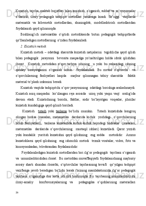 Kuzatish, tajriba, maktab hujjatlari bilan tanishish, o‘rganish, suhbat va so‘rovnomalar
o‘tkazish,   ilmiy   pedagogik   tadqiqot   metodlari   jumlasiga   kiradi.   So‘nggi     vaqtlarda
matematik   va   kibernetik   metodlardan,   shuningdek,   modellashtirish   metodlaridan
foydalanish qayd qilinmoqda.
Boshlang’ich   matematika   o‘qitish   metodikasida   butun   pedagogik   tadqiqotlarda
qo‘llaniladigan metodlarning  o‘zidan foydalaniladi.
2. Kuzatish metodi. 
Kuzatish metodi – odatdagi sharoitda kuzatish natijalarini   tegishlicha qayd qilish
bilan   pedagogik     jarayonni     bevosita   maqsadga   yo‘naltirilgan   holda   idrok   qilishdan
iborat.     Kuzatish   metodidan   o‘quv-tarbiya   ishining     u   yoki   bu   sohasidagi   ishning
qanday   borayotganini   o‘rganish   uchun     foydalaniladi.   Bu   metod   o‘qituvchi     va
o‘quvchilarning   faoliyatlari   haqida     majbur   qilinmagan   tabiiy   sharoitda     faktik
material to‘plash imkonini beradi.
Kuzatish vaqtida tadqiqotchi o‘quv jarayonining  odatdagi borishiga aralashmaydi.
Kuzatish   aniq   maqsadni     ko‘zlangan   reja   asosida     uzoq   yoki   yaqin   vaqt     oralig‘ida
davom   etadi.   Kuzatishning   borishi,   faktlar,   sodir   bo‘layotgan   voqealar,   jihozlar
kuzatish kundaligiga qayd qilinib boriladi.
  Kuzatish     tutash   yoki   tanlama   bo‘lishi   mumkin.     Т utash   kuzatishda   kengroq
olingan   hodisa   (masalan,   matematika     darslarida   kichik     yoshdagi     o‘quvchilarning
bilish   faoliyatlari),     tanlama   kuzatashda   kichik-kichik   hajmdagi   hodisalar     (masalan,
matematika     darslarida   o‘quvchilarning     mustaqil   ishlari)   kuzatiladi.   Qaror   yozish
yoki   kundalik     yuritish   kuzatishni   qayd   qilishning     eng   sodda       metodidir.     Ammo
kuzatishlarni   qayd   qilishning     eng   ishonchli   metodi     texnik   vositalar,   video,   foto   va
kinosyomkadan, teleekrandan foydalanishdir.
  Foydalaniladigan kuzatish metodlaridan biri ilg‘or pedagogik   tajribani o‘rganish
va  umumlashtirishdan iborat.  Bu metoddan muvaffaqiyatli foydalanishning majburiy
asosiy   sharti   shundan   iboratki,   o‘qituvchilar   tajribasining   tavsifi     qo‘yilgan   tadqiqot
vazifasiga   javob   beradigan   bo‘lishi   kerak   (bizning   mamlakatimizda   ilg‘or   pedagogik
tajribani  o‘rganishga doir katta  ish olib borilmoqda. Bu  tajribaning umumlashtirilishi
ilmiy-amaliy     konferensiyalarning   va     pedagogika   o‘qishlarining   materiallari
26 