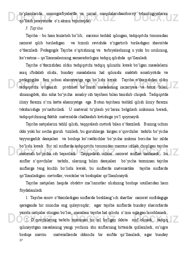 to‘plamlarida,   monografiyalarda   va   jurnal   maqolalaridaaxboroy   tehnologiyalarini
qo‘llash jarayonida  o‘z aksini topmoqda).
3. Tajriba  
Tajriba - bu ham kuzatish bo‘lib,   maxsus tashkil qilingan, tadqiqotchi tomonidan
nazorat   qilib   turiladigan     va   tizimli   ravishda   o‘zgartirib   turiladigan   sharoitda
o‘tkaziladi.   Pedagogik   Tajriba   o‘qitishning   va     tarbiyalashning   u   yoki   bu   usulining,
ko‘rsatma – qo‘llanmalarining samaradorligini tadqiq qilishda  qo‘llaniladi.
Tajriba   o‘tkazishdan   oldin   tadqiqotchi   tadqiq   qilinishi   kerak   bo‘lgan   masalalarni
aniq   ifodalab   olishi,   bunday   masalalarni   hal   qilinishi   maktab   amaliyotida   va
pedagogika     fani   uchun   ahamiyatga   ega   bo‘lishi   kerak.     Tajriba   o‘tkazishdan   oldin
tadqiqotchi   o‘rganish     predmeti   bo‘lmish   masalaning   nazariyasi   va   tarixi   bilan,
shuningdek, shu soha bo‘yicha  amaliy ish tajribasi bilan tanishib chiqadi.   Т adqiqotda
ilmiy   farazni   o‘rni   katta  ahamiyatga     ega.   Butun  tajribani   tashkil   qilish   ilmiy  farazni
tekshirishga   yo‘naltiriladi.     U   material   to‘plash   yo‘larini   belgilash   imkonini   beradi,
tadqiqotchining faktik  materialda chalkashib ketishiga yo‘l quymaydi.
Tajriba natijalarini tahlil qilish, taqqoslash metodi bilan o‘tkaziladi.  Buning uchun
ikki yoki bir necha guruh  tuziladi, bu guruhlarga  kirgan o‘quvchilar  tarkibi bo‘yicha
tayyorgarlik   darajalari     va   boshqa   ko‘rsatkichlar   bo‘yicha   imkoni   boricha   bir   xilda
bo‘lishi kerak.  Bir xil sinflarda tadqiqotchi tomonidan maxsus ishlab chiqilgan tajriba
materiali   bo‘yicha   ish   bajariladi.     Т aqqoslash   uchun     nazorat   sinflari   tanlanadi,     bu
sinflar   o‘quvchilar     tarkibi,   ularning   bilim   darajalari     bo‘yicha   taxminan   tajriba
sinflarga   teng   kuchli   bo‘lishi   kerak,   bu   sinflarda   matematika     tajriba   sinflarda
qo‘llaniladigan  metodlar, vositalar va boshqalar qo‘llanilmaydi.
Tajriba   natijalari   haqida   obektiv   ma’lumotlar   olishning   boshqa   usullaridan   ham
foydalaniladi:
1. Tajriba-sinov o‘tkaziladigan sinflarda boshlang’ich shartlar   nazorat sinfidagiga
qaraganda   bir   muncha   eng   qulayroqdir;     agar   tajriba   sinflarda   bunday   sharoitlarda
yaxshi natijalar olingan bo‘lsa,  masalani tajriba hal qilishi  o‘zini oqlagan hisoblanadi;
2.   O‘quvchilarnig   tarkibi   taxminan   bir   xil   bo‘lgan   ikkita     sinf   olinadi;     tadqiq
qilinayotgan   masalaning   yangi   yechimi   shu   sinflarning   bittasida   qullaniladi,   so‘ngra
boshqa   mavzu     materiallarida   ikkinchi   bir   sinfda   qo‘llaniladi;   agar   bunday
27 