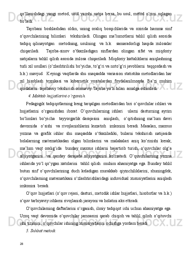 qo‘llanishdagi   yangi   metod,   usul   yaxshi   natija   bersa,   bu   usul,   metod   o‘zini   oqlagan
bo‘ladi.
Tajribani   boshlashdan   oldin,   uning   oraliq   bosqichlarida   va   oxirida   hamma   sinf
o‘quvchilarining   bilimlari     tekshiriladi.   Olingan   ma’lumotlarni   tahlil   qilish   asosida
tadqiq   qilinayotgan     metodning,   usulning     va   h.k.     samaradorligi   haqida   xulosalar
chiqariladi.     Tajriba-sinov   o‘tkaziladigan   sinflardan   olingan   sifat   va   miqdoriy
natijalarni  tahlil qilish asosida  xulosa chiqariladi. Miqdoriy kattaliklarni  aniqlashning
turli xil usullari (o‘zlashtirilishi bo‘yicha, to‘g‘ri va noto‘g‘ri javoblarni  taqqosdash va
h.k.)   mavjud.     Keyingi   vaqtlarda   shu   maqsadda   variasion   statistika   metodlaridan   har
xil   hisoblash   texnikasi   va   kibernetik   vositalardan   foydalanilmoqda.   Ba’zi   muhim
qoidalarni  tajribaviy tekshirish ommaviy Tajriba yo‘li bilan  amalga oshiriladi. 
   4. Maktab hujjatlarini o‘rganish.
Pedagogik tadqiqotlarning keng  tarqalgan metodlaridan biri  o‘quvchilar  ishlari  va
hujjatlarini   o‘rganishdan   iborat.   O‘quvchilarning   ishlari     ularni   dasturning   ayrim
bo‘limlari   bo‘yicha     tayyorgarlik   darajasini     aniqlash,     o‘qitishning   ma’lum   davri
davomida     o‘sishi     va   rivojlanishlarini   kuzatish     imkonini   beradi.   Masalan,   maxsus
yozma   va   grafik   ishlar   shu   maqsadda   o‘tkaziladiki,   bularni   tekshirish   natijasida
bolalarning   matematikadan   olgan   bilimlarini   va   malakalari   aniq   ko‘rinishi   kerak;
ma’lum   vaqt   oralig‘ida     bunday   maxsus   ishlarni   bajartirib   turish,   o‘quvchilar   olg‘a
siljiyotganini     va   qanday   darajada   siljiyotganini   ko‘rsatadi.   O‘quvchilarning   yozma
ishlarida yo‘l  qo‘ygan  xatolarini    tahlil   qilish     muhim  ahamiyatga  ega.  Bunday  tahlil
butun   sinf   o‘quvchilarining   duch   keladigan   murakkab   qiyinchiliklarini,   shuningdek,
o‘quvchilarning matematikani o‘zlashtirishlaridagi induvidual xususiyatlarini aniqlash
imkonini  beradi.
O‘quv hujjatlari (o‘quv rejasi, dasturi, metodik ishlar hujjatlari, hisobotlar va h.k.)
o‘quv tarbiyaviy ishlarni rivojlanish jarayoni va holatini aks ettiradi.
O‘quvchilarning   daftarlarini   o‘rganish,   ilmiy  tadqiqot   ishi   uchun  ahamiyatga   ega.
Uzoq   vaqt   davomida   o‘quvchilar   jamoasini   qarab   chiqish   va   tahlil   qilish   o‘qituvchi
ishi tizimini, o‘quvchilar ishining xususiyatlarini ochishga yordam beradi. 
5. Suhbat metodi.          
28 