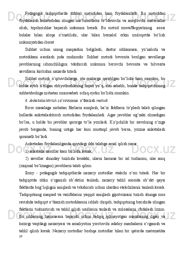 Pedagogik   tadqiqotlarda   suhbat   metodidan   ham   foydalaniladi.   Bu   metoddan
foydalanish   kuzatishdan   olingan   ma’lumotlarni   to‘ldiruvchi   va   aniqlovchi   materiallar
olish,   topshirishlar   bajarish   imkonini   beradi.   Bu   metod   muvaffaqiyatining     asosi
bolalar   bilan   aloqa   o‘rnatilishi,   ular   bilan   bemalol   erkin   muloqotda   bo‘lish
imkoniyatidan iborat
Suhbat   uchun   uning   maqsadini   belgilash,   dastur   ishlanmasi,   yo‘nalishi   va
metodikani   asoslash   juda   muhimdir.   Suhbat   metodi   bevosita   berilgan   savollarga
javoblarning   ishonchliligini   tekshirish   imkonini   beruvchi   bevosita   va   bilvosita
savollarni kiritishni nazarda tutadi. 
Suhbat   metodi   o‘qituvchilarga,   ota-onalarga   qaratilgan   bo‘lishi   ham   mumkin,   bu
holda aytib o‘tilgan ehtiyotkorlikning hojati yo‘q, shu sababli, bunda tadqiqotchining
suhbatdoshiga nisbatan munosabati ochiq-oydin bo‘lishi mumkin. 
6. Anketalashtirish s o‘rovnoma  o‘tkazish  metodi .                 
Biror   masalaga   nisbatan   fikrlarni   aniqlash,   ba’zi   faktlarni   to‘plash   talab   qilingan
hollarda   anketalashtirish   metodidan   foydalaniladi.   Agar   javoblar   og’zaki   olinadigan
bo‘lsa,   u   holda   bu   javoblar   qarorga   to‘la   yoziladi.   Ko‘pchilik   bir   savolning   o‘ziga
javob   berganda,   buning   ustiga   har   kim   mustaqil   javob   bersa,   yozma   anketalash
qimmatli bo‘ladi.
Anketadan foydalanilganda quyidagi ikki talabga amal qilish zarur:
1) anketada savollar kam bo‘lishi kerak;
2)   savollar   shunday   tuzilishi   kerakki,   ularni   hamma   bir   xil   tushinsin,   ular   aniq
(mujmal bo‘lmagan) javoblarni talab qilsin.
Ilmiy   -   pedagogik   tadqiqotlarda   nazariy   metodlar   etakchi   o‘rin   tutadi.   Har   bir
tadqiqotda   oldin   o‘rganish   ob’ektini   tanlash,   nazariy   tahlil   asosida   ob’ekt   qaysi
faktlarda bog’liqligini aniqlash va tekshirish uchun ulardan etakchilarini tanlash kerak.
Т adqiqotning  maqsad  va   vazifalarini  yaqqol  aniqlash   gipotezasini   tuzish  shunga   mos
ravishda tadqiqot o‘tkazish metodikasini ishlab chiqish, tadqiqotning borishida olingan
faktlarni tushuntirish va tahlil qilish usullarini tanlash va xulosalarni ifodalash lozim.
Bu   ishlarning   hammasini   bajarish   uchun   tadqiq   qilinayotgan   masalaning   ilgari   va
hozirgi  vaqtdagi  nazariyasi  va amaliyotini  yorituvchi adabiy manbalarni o‘rganish va
tahlil   qilish   kerak.   Nazariy   metodlar   boshqa   metodlar   bilan   bir   qatorda   matematika
29 