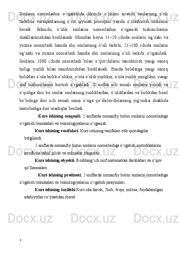 Sonlarni   nomerlashni   o’rganishda   ikkinchi   o’nlikni   ajratish   sonlarning   o’nli
tarkibini   varaqamlarning   o’rin   qiymati   prinsipini   yaxshi   o’zlashtirish   imkonini
beradi.   Ikkinchi   o’nlik   sonlarini   nomerlashni   o’rganish   tushunchasini
shakllantirishdan   boshlanadi.   Shundan   keyin   11–20   ichida   sonlarni   og’zaki   va
yozma   nomerlash   hamda   shu   sonlarning   o’nli   tarkibi,   21–100   ichida   sonlarni
og’zaki   va   yozma   nomerlash   hamda   shu   sonlarning   o’nli   tarkibi   o’rganiladi.
Sonlarni   1000   ichida   nomerlash   bilan   o’quvchilarni   tanishtirish   yangi   sanoq
birligi   yuzlik   bilan   tanishtirishdan   boshlanadi.   Bunda   bolalarga   yangi   sanoq
birliklari o’nta birlik o’nlikni, o’nta o’nlik yuzlikni, o’nta yuzlik minglikni, yangi
sinf   tushunchasini   kiritish   o’rgatiladi.   II   sinfda   uch   xonali   sonlarni   yozish   va
o’qishga   doir   bu   sonlar   sonlarning   yuzliklardan,   o’nliklardan   va   birlikdan   hosil
bo’lishiga   doir   uch   xonali   sonni   o’nga   qo’shiluvchilarning   yig’indisi   shaklida
tasvirlashga doir mashqlar beriladi. 
                           Kurs ishining   maqsadi.   2-sinflarda nomanfiy butun sonlarni nomerlashga
o’rgatish texnikalari va texnologiyalarini o’rganish.
Kurs ishining  vazifalari.  Kurs ishining  vazifalari etib quyidagilar 
belgilandi:  
2-sinflarda nomanfiy butun sonlarni nomerlashga o’rgatish metodikalarini 
atroflicha tahlil qilish va xulosalar chiqarish.
Kurs ishining   obyekti.  Boshlang’ich sinf matematika darsliklari va o’quv 
qo’llanmalari.
                Kurs ishining   predmeti.  2-sinflarda nomanfiy butun sonlarni nomerlashga
o’rgatish texnikalari va texnologiyalarini o’rgatish jarayonlari.
Kurs ishining t uzilishi . Kurs ishi  kirish,  2 bob,  4reja,  xulosa, foydalanilgan 
adabiyotlar ro yxatiʻ dan  iborat.  
3 