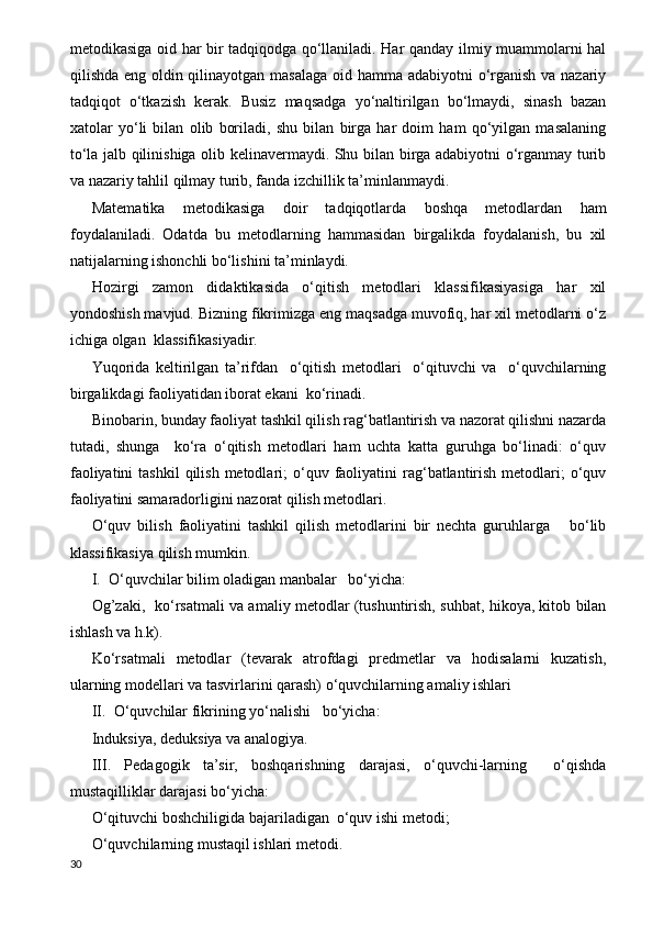 metodikasiga oid har bir tadqiqodga qo‘llaniladi. Har qanday ilmiy muammolarni hal
qilishda eng oldin qilinayotgan masalaga  oid hamma adabiyotni  o‘rganish va nazariy
tadqiqot   o‘tkazish   kerak.   Busiz   maqsadga   yo‘naltirilgan   bo‘lmaydi,   sinash   bazan
xatolar   yo‘li   bilan   olib   boriladi,   shu   bilan   birga   har   doim   ham   qo‘yilgan   masalaning
to‘la jalb qilinishiga olib kelinavermaydi. Shu bilan birga adabiyotni o‘rganmay turib
va nazariy tahlil qilmay turib, fanda izchillik ta’minlanmaydi.
Matematika   metodikasiga   doir   tadqiqotlarda   boshqa   metodlardan   ham
foydalaniladi.   Odatda   bu   metodlarning   hammasidan   birgalikda   foydalanish,   bu   xil
natijalarning ishonchli bo‘lishini ta’minlaydi.
Hozirgi   zamon   didaktikasida   o‘qitish   metodlari   klassifikasiyasiga   har   xil
yondoshish mavjud. Bizning fikrimizga eng maqsadga muvofiq, har xil metodlarni o‘z
ichiga olgan  klassifikasiyadir.
Yuqorida   keltirilgan   ta’rifdan     o‘qitish   metodlari     o‘qituvchi   va     o‘quvchilarning
birgalikdagi faoliyatidan iborat ekani  ko‘rinadi.
Binobarin, bunday faoliyat tashkil qilish rag‘batlantirish va nazorat qilishni nazarda
tutadi,   shunga     ko‘ra   o‘qitish   metodlari   ham   uchta   katta   guruhga   bo‘linadi:   o‘quv
faoliyatini   tashkil   qilish  metodlari;  o‘quv  faoliyatini   rag‘batlantirish  metodlari;  o‘quv
faoliyatini samaradorligini nazorat qilish metodlari.
O‘quv   bilish   faoliyatini   tashkil   qilish   metodlarini   bir   nechta   guruhlarga       bo‘lib
klassifikasiya qilish mumkin.
I.  O‘quvchilar bilim oladigan manbalar   bo‘yicha:
Og’zaki,   ko‘rsatmali va amaliy metodlar (tushuntirish, suhbat, hikoya, kitob bilan
ishlash va h.k).
Ko‘rsatmali   metodlar   (tevarak   atrofdagi   predmetlar   va   hodisalarni   kuzatish,
ularning modellari va tasvirlarini qarash) o‘quvchilarning amaliy ishlari
II.  O‘quvchilar fikrining yo‘nalishi   bo‘yicha:
Induksiya, deduksiya va analogiya.
III.   Pedagogik   ta’sir,   boshqarishning   darajasi,   o‘quvchi-larning     o‘qishda
mustaqilliklar darajasi bo‘yicha:
O‘qituvchi boshchiligida bajariladigan  o‘quv ishi metodi;
O‘quvchilarning mustaqil ishlari metodi.
30 