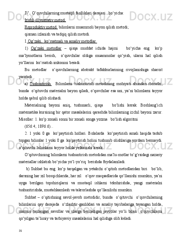 IV.  O‘quvchilarning mustaqil faolliklari darajasi   bo‘yicha:
Izohli-illyustrativ metod;
Reproduktiv metod:  bilimlarni muammoli bayon qilish metodi;
qisman izlanish va tadqiq qilish metodi.
I.  Og’zaki,  ko‘rsatmali va amaliy metodlar 
1)   Og’zaki   metodlar   –   qisqa   muddat   ichida   hajmi       bo‘yicha   eng     ko‘p
ma’lymotlarni   berish,     o‘quvchilar   oldiga   muammolar   qo‘yish,   ularni   hal   qilish
yo‘llarini  ko‘rsatish imkonini beradi.
Bu   metodlar     o‘quvchilarning   abstrakt   tafakkurlarining   rivojlanishiga   sharoit
yaratadi.
a)   Т    ushuntirish.        Bilimlarni   tushuntirish   metodining   mohiyati   shundan   iboratki,
bunda   o‘qituvchi materialni bayon qiladi, o‘quvchilar esa uni, ya’ni bilimlarni tayyor
holda qabul qilib olishadi.
Materialning   bayoni   aniq,   tushunarli,   qisqa       bo‘lishi   kerak.   Boshlang’ich
matematika kursining bir qator masalalarini qarashda bilimlarning izchil bayoni zarur.
Misollar: 1. ko‘p xonali sonni bir xonali songa yozma   bo‘lish algoritmi
(656:4; 1896:6)...
2.   1   yoki   0   ga     ko‘paytirish   hollari.   Bolalarda     ko‘paytirish   amali   haqida   tarkib
topgan bilimlar 1 yoki 0 ga  ko‘paytirish holini tushunib olishlariga yordam bermaydi.
o‘qituvchi bilimlarni tayyor holda yetkazishi kerak.
O‘qituvchining bilimlarni tushuntirish metodidan ma’lu-motlar to‘g‘rsidagi nazariy
materiallar ishlatish bo‘yicha yo‘l-yo‘riq  berishda foydalaniladi.
  b) Suhbat  bu eng   ko‘p tarqalgan va yetakchi o‘qitish metodlaridan biri      bo‘lib,
darsning har xil bosqichlarida, har xil   o‘quv maqsadlarida qo‘llanishi mumkin, ya’ni
uyga   berilgan   topshiriqlarni   va   mustaqil   ishlarni   tekshirishda,   yangi   materialni
tushuntirishda, mustahkamlash va takrorlashda qo‘llanilishi mumkin.
Suhbat   –   o‘qitishning   savol-javob   metodidir,   bunda     o‘qituvchi     o‘quvchilarning
bilimlarini   qay   darajada     o‘zlashtir-ganliklari   va   amaliy   tajribalariga   tayangan   holda,
maxsus   tanlangan   savollar   va   ularga   beriladigan   javoblar   yo‘li   bilan     o‘quvchilarni
qo‘yilgan ta’limiy va tarbiyaviy masalalarini hal qilishga olib keladi.
31 