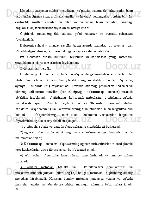 Metodik   adabiyotda   suhbat   metodidan     ko‘pincha   matematik   tushunchalar   bilan
tanishtirilayotganda   (son,   arifmetik   amallar   va   hokazo)   qonuniyatlar   tipidagi   bilimlar
(arifmetik   amallar   xossalari   va   ular   komponentlari   bilan   natijalari   orasidagi
bog‘lanishlar) tanishtirishda foydalanish tavsiya etiladi.
O‘qitishda   suhbatning   ikki   xilidan,   ya’ni   katexezik   va   evrestik   suhbatdan
foydalaniladi.
Katexezik   suhbat   –   shunday   savollar   tizimi   asosida   tuziladiki,   bu   savollar   ilgari
o‘zlashtirilgan bilimlar, ta’riflarni oddiygina qayta eslatishni talab etadi.
Bu   suhbatdan   asosan   bilimlarni   tekshirish   va   baholashda   yangi   materialni
mustahkamlashda va takrorlashda foydalaniladi.
2. Ko‘rsatmali metodlar.  
O‘qitishning     ko‘rsatmali   metodlari   –   o‘quvchilarga   kuzatishlar   asosida   bilimlar
olish imkonini beradi. Kuzatish hissiy tafakkurning faol shaklidir, bundan   o‘qitishda,
ayniqsa,   2-sinflarda   keng   foydalaniladi.   Tevarak     atrofdagi   predmet   va   hodisalar   va
ularning   turli-tuman   modellari   (har   xil   tipdagi     ko‘rsatma-qo‘llanmalar)   kuzatish
ob’ektlari   hisoblanadi.     o‘qitishning     ko‘rsatmali   metodlarini     o‘qitishning   og’zaki
metodlaridan   ajratib   qo‘yib   bo‘lmaydi.   Ko‘rsatma-qo‘llanmalarni   namoyish   qilishni
har   doim     o‘qituvchining   va     o‘quvchilarning   tushuntirishlari   bilan   birgalikda   olib
boriladi.       O‘qituvchining     so‘zi   bilan     ko‘rsatma   vositalardan   birgalikda
foydalanishning 4 ta asosiy shakli aniqlangan:
1) o‘qituvchi  so‘zlar yordamida o‘quvchilarning kuzatishlarini boshqaradi;
2)   og’zaki   tushuntirishlar   ob’ektning   bevosita     ko‘rin-maydigan   tomonlari   haqida
ma’lumotlar beradi;
3) Ko‘rsatma-qo‘llanmalari   o‘qituvchining og’zaki tushuntirishlarini   tasdiqlovchi
yoki konkretlashtiruvchi illyustrasiya   bo‘lib xizmat qiladi;
4)   o‘qituvchi     o‘quvchilar   kuzatishlarini   umumlashtiradi   va   umumiy   xulosa
chiqaradi. 
3.   Amaliy   metodlar.   Malaka   va     ko‘nikmalarni   shakllantirish   va
mukammalashtirish   jarayoni   bilan   bog’liq     bo‘lgan   metodlar     o‘qitishning   amaliy
metodlari   hisoblanadi.   Xususan,   bunday   metodlar   jumlasiga   yozma   va   og’zaki
mashqlar,   amaliy   va   laboratoriya   ishlari,   mustaqil   ishlarning   ba’zi   turlari   kiradi.
32 