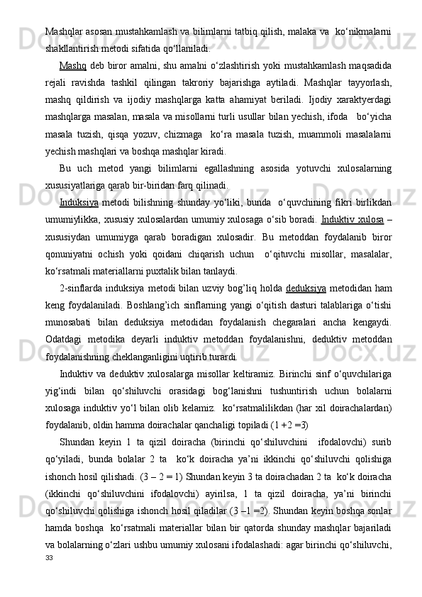 Mashqlar asosan mustahkamlash va bilimlarni tatbiq qilish, malaka va   ko‘nikmalarni
shakllantirish metodi sifatida qo‘llaniladi. 
Mashq   deb biror  amalni, shu amalni o‘zlashtirish yoki mustahkamlash maqsadida
rejali   ravishda   tashkil   qilingan   takroriy   bajarishga   aytiladi.   Mashqlar   tayyorlash,
mashq   qildirish   va   ijodiy   mashqlarga   katta   ahamiyat   beriladi.   Ijodiy   xaraktyerdagi
mashqlarga masalan, masala va misollarni turli usullar bilan yechish, ifoda     bo‘yicha
masala   tuzish,   qisqa   yozuv,   chizmaga     ko‘ra   masala   tuzish,   muammoli   masalalarni
yechish mashqlari va boshqa mashqlar kiradi.
Bu   uch   metod   yangi   bilimlarni   egallashning   asosida   yotuvchi   xulosalarning
xususiyatlariga qarab bir-biridan farq qilinadi.
Induksiya   metodi   bilishning   shunday   yo‘liki,   bunda     o‘quvchining   fikri   birlikdan
umumiylikka, xususiy xulosalardan umumiy xulosaga o‘sib boradi.   Induktiv xulosa   –
xususiydan   umumiyga   qarab   boradigan   xulosadir.   Bu   metoddan   foydalanib   biror
qonuniyatni   ochish   yoki   qoidani   chiqarish   uchun     o‘qituvchi   misollar,   masalalar,
ko‘rsatmali materiallarni puxtalik bilan tanlaydi.
2-sinflarda  induksiya  metodi  bilan  uzviy bog’liq holda   deduksiya   metodidan  ham
keng   foydalaniladi.   Boshlang’ich   sinflarning   yangi   o‘qitish   dasturi   talablariga   o‘tishi
munosabati   bilan   deduksiya   metodidan   foydalanish   chegaralari   ancha   kengaydi.
Odatdagi   metodika   deyarli   induktiv   metoddan   foydalanishni,   deduktiv   metoddan
foydalanishning cheklanganligini uqtirib turardi.
Induktiv  va  deduktiv  xulosalarga   misollar   keltiramiz.  Birinchi  sinf  o‘quvchilariga
yig‘indi   bilan   qo‘shiluvchi   orasidagi   bog‘lanishni   tushuntirish   uchun   bolalarni
xulosaga induktiv yo‘l bilan olib kelamiz.   ko‘rsatmalilikdan (har xil  doirachalardan)
foydalanib, oldin hamma doirachalar qanchaligi topiladi (1 +2 =3) 
Shundan   keyin   1   ta   qizil   doiracha   (birinchi   qo‘shiluvchini     ifodalovchi)   surib
qo‘yiladi,   bunda   bolalar   2   ta     ko‘k   doiracha   ya’ni   ikkinchi   qo‘shiluvchi   qolishiga
ishonch hosil qilishadi. (3 – 2 = 1) Shundan keyin 3 ta doirachadan 2 ta  ko‘k doiracha
(ikkinchi   qo‘shiluvchini   ifodalovchi)   ayirilsa,   1   ta   qizil   doiracha,   ya’ni   birinchi
qo‘shiluvchi qolishiga ishonch hosil qiladilar (3 –1 =2). Shundan keyin boshqa sonlar
hamda   boshqa     ko‘rsatmali   materiallar   bilan   bir   qatorda   shunday   mashqlar   bajariladi
va bolalarning o‘zlari ushbu umumiy xulosani ifodalashadi: agar birinchi qo‘shiluvchi,
33 