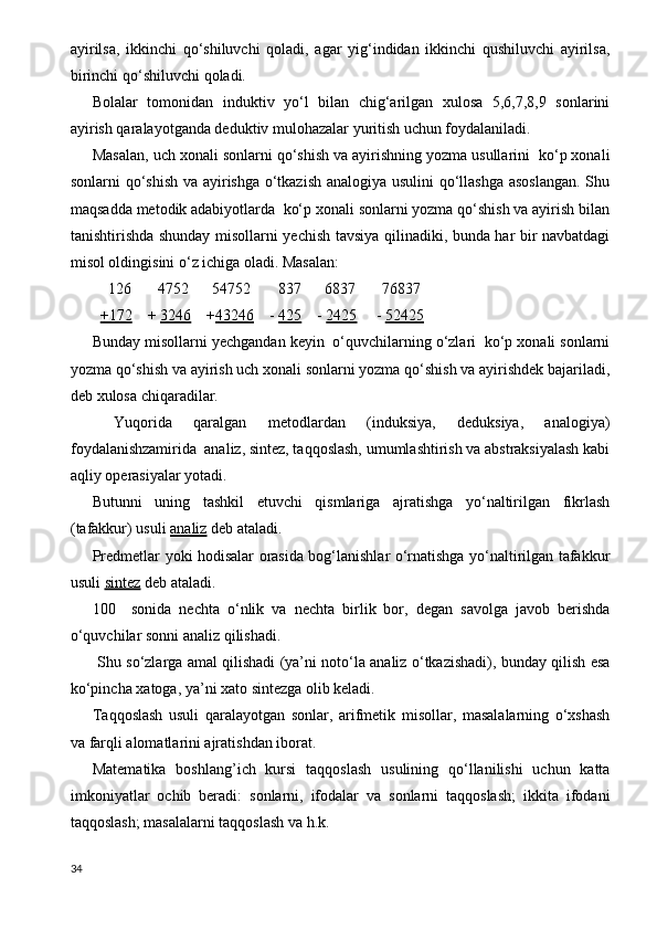 ayirilsa,   ikkinchi   qo‘shiluvchi   qoladi,   agar   yig‘indidan   ikkinchi   qushiluvchi   ayirilsa,
birinchi qo‘shiluvchi   qoladi.  
Bolalar   tomonidan   induktiv   yo‘l   bilan   chig‘arilgan   xulosa   5,6,7,8,9   sonlarini
ayirish qaralayotganda deduktiv mulohazalar yuritish uchun foydalaniladi.
Masalan, uch xonali sonlarni qo‘shish va ayirishning yozma usullarini  ko‘p xonali
sonlarni qo‘shish va ayirishga o‘tkazish analogiya usulini  qo‘llashga asoslangan. Shu
maqsadda metodik adabiyotlarda  ko‘p xonali sonlarni yozma qo‘shish va ayirish bilan
tanishtirishda shunday misollarni yechish tavsiya qilinadiki, bunda har bir navbatdagi
misol oldingisini o‘z ichiga oladi. Masalan:
    126       4752      54752       837      6837       76837
   +172     +  3246     + 43246     -  425     -  2425      -  52425
Bunday misollarni yechgandan keyin  o‘quvchilarning o‘zlari  ko‘p xonali sonlarni
yozma qo‘shish va ayirish uch xonali sonlarni yozma qo‘shish va ayirishdek bajariladi,
deb xulosa chiqaradilar.
  Yuqorida   qaralgan   metodlardan   (induksiya,   deduksiya,   analogiya)
foydalanishzamirida  analiz, sintez, taqqoslash, umumlashtirish va abstraksiyalash kabi
aqliy operasiyalar yotadi.
Butunni   uning   tashkil   etuvchi   qismlariga   ajratishga   yo‘naltirilgan   fikrlash
(tafakkur) usuli  analiz  deb ataladi.
Predmetlar yoki hodisalar orasida bog‘lanishlar o‘rnatishga yo‘naltirilgan tafakkur
usuli  sintez  deb ataladi.
100     sonida   nechta   o‘nlik   va   nechta   birlik   bor,   degan   savolga   javob   berishda
o‘quvchilar sonni analiz qilishadi.
  Shu so‘zlarga amal qilishadi (ya’ni noto‘la analiz o‘tkazishadi), bunday qilish esa
ko‘pincha xatoga, ya’ni xato sintezga olib keladi.
Т aqqoslash   usuli   qaralayotgan   sonlar,   arifmetik   misollar,   masalalarning   o‘xshash
va farqli alomatlarini ajratishdan iborat.
Matematika   boshlang’ich   kursi   taqqoslash   usulining   qo‘llanilishi   uchun   katta
imkoniyatlar   ochib   beradi:   sonlarni,   ifodalar   va   sonlarni   taqqoslash;   ikkita   ifodani
taqqoslash; masalalarni taqqoslash va h.k. 
34 