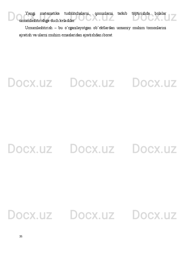 Yangi   matematika   tushunchalarni,   qonunlarni   tarkib   toptirishda   bolalar
umumlashtirishga duch keladilar.
Umumlashtirish   –   bu   o‘rganilayotgan   ob’ektlardan   umumiy   muhim   tomonlarini
ajratish va ularni muhim emaslaridan ajratishdan iborat.
35 