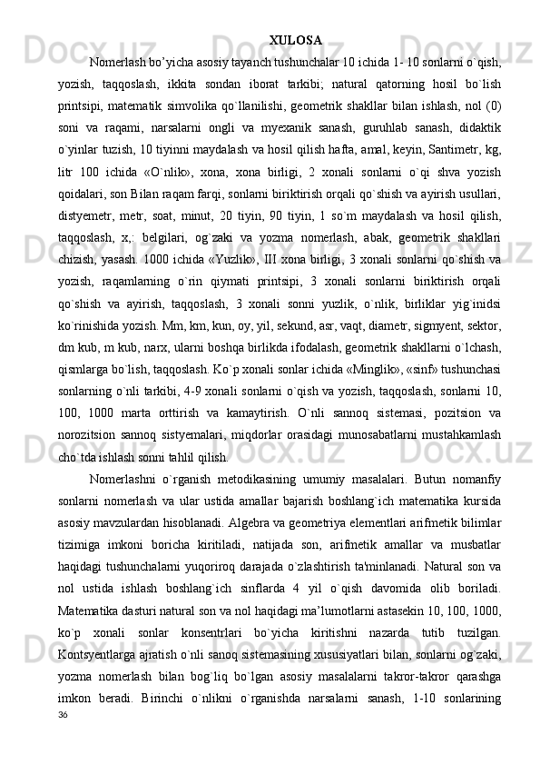 XULOSA
Nomerlash bo’yicha asosiy tayanch tushunchalar 10 ichida 1- 10 sonlarni o`qish,
yozish,   taqqoslash,   ikkita   sondan   iborat   tarkibi;   natural   qatorning   hosil   bo`lish
printsipi,   matematik   simvolika   qo`llanilishi,   geometrik   shakllar   bilan   ishlash,   nol   (0)
soni   va   raqami,   narsalarni   ongli   va   myexanik   sanash,   guruhlab   sanash,   didaktik
o`yinlar tuzish, 10 tiyinni maydalash va hosil qilish hafta, amal, keyin, Santimetr, kg,
litr   100   ichida   «O`nlik»,   xona,   xona   birligi,   2   xonali   sonlarni   o`qi   shva   yozish
qoidalari, son Bilan raqam farqi, sonlarni biriktirish orqali qo`shish va ayirish usullari,
distyemetr,   metr,   soat,   minut,   20   tiyin,   90   tiyin,   1   so`m   maydalash   va   hosil   qilish,
taqqoslash,   x,:   belgilari,   og`zaki   va   yozma   nomerlash,   abak,   geometrik   shakllari
chizish,   yasash.   1000  ichida   «Yuzlik»,   III   xona  birligi,  3   xonali   sonlarni   qo`shish   va
yozish,   raqamlarning   o`rin   qiymati   printsipi,   3   xonali   sonlarni   biriktirish   orqali
qo`shish   va   ayirish,   taqqoslash,   3   xonali   sonni   yuzlik,   o`nlik,   birliklar   yig`inidsi
ko`rinishida yozish. Mm, km, kun, oy, yil, sekund, asr, vaqt, diametr, sigmyent, sektor,
dm kub, m kub, narx, ularni boshqa birlikda ifodalash, geometrik shakllarni o`lchash,
qismlarga bo`lish, taqqoslash. Ko`p xonali sonlar ichida «Minglik», «sinf» tushunchasi
sonlarning o`nli tarkibi, 4-9 xonali sonlarni o`qish va yozish, taqqoslash, sonlarni 10,
100,   1000   marta   orttirish   va   kamaytirish.   O`nli   sannoq   sistemasi,   pozitsion   va
norozitsion   sannoq   sistyemalari,   miqdorlar   orasidagi   munosabatlarni   mustahkamlash
cho`tda ishlash sonni tahlil qilish.
Nomerlashni   o`rganish   metodikasining   umumiy   masalalari.   Butun   nomanfiy
sonlarni   nomerlash   va   ular   ustida   amallar   bajarish   boshlang`ich   matematika   kursida
asosiy mavzulardan hisoblanadi. Algebra va geometriya elementlari arifmetik bilimlar
tizimiga   imkoni   boricha   kiritiladi,   natijada   son,   arifmetik   amallar   va   musbatlar
haqidagi  tushunchalarni  yuqoriroq  darajada  o`zlashtirish  ta'minlanadi.  Natural  son  va
nol   ustida   ishlash   boshlang`ich   sinflarda   4   yil   o`qish   davomida   olib   boriladi.
Matematika dasturi natural son va nol haqidagi ma’lumotlarni astasekin 10, 100, 1000,
ko`p   xonali   sonlar   konsentrlari   bo`yicha   kiritishni   nazarda   tutib   tuzilgan.
Kontsyentlarga ajratish o`nli sanoq sistemasining xususiyatlari bilan, sonlarni og`zaki,
yozma   nomerlash   bilan   bog`liq   bo`lgan   asosiy   masalalarni   takror-takror   qarashga
imkon   beradi.   Birinchi   o`nlikni   o`rganishda   narsalarni   sanash,   1-10   sonlarining
36 