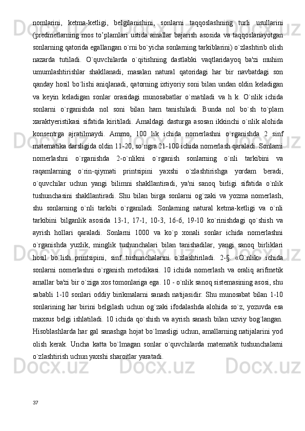 nomlarini,   ketma-ketligi,   belgilanishini,   sonlarni   taqqoslashning   turli   usullarini
(predmetlarning   mos   to’plamlari   ustida   amallar   bajarish   asosida   va   taqqoslanayotgan
sonlarning qatorida egallangan o`rni bo`yicha sonlarning tarkiblarini) o`zlashtirib olish
nazarda   tutiladi.   O`quvchilarda   o`qitishning   dastlabki   vaqtlaridayoq   ba'zi   muhim
umumlashtirishlar   shakllanadi,   masalan   natural   qatoridagi   har   bir   navbatdagi   son
qanday hosil bo`lishi aniqlanadi, qatorning ixtiyoriy soni bilan undan oldin keladigan
va   keyin   keladigan   sonlar   orasidagi   munosabatlar   o`rnatiladi   va   h   k.   O`nlik   ichida
sonlarni   o`rganishda   nol   soni   bilan   ham   tanishiladi.   Bunda   nol   bo`sh   to`plam
xaraktyeristikasi   sifatida   kiritiladi.   Amaldagi   dasturga   asosan   ikkinchi   o`nlik   alohida
konsentrga   ajratilmaydi.   Ammo,   100   lik   ichida   nomerlashni   o`rganishda   2   sinf
matematika darsligida oldin 11-20, so`ngra 21-100 ichida nomerlash qaraladi. Sonlarni
nomerlashni   o`rganishda   2-o`nlikni   o`rganish   sonlarning   o`nli   tarkibini   va
raqamlarning   o`rin-qiymati   printsipini   yaxshi   o`zlashtirishga   yordam   beradi,
o`quvchilar   uchun   yangi   bilimni   shakllantiradi,   ya'ni   sanoq   birligi   sifatida   o`nlik
tushunchasini   shakllantiradi.   Shu   bilan   birga   sonlarni   og`zaki   va   yozma   nomerlash,
shu   sonlarning   o`nli   tarkibi   o`rganiladi.   Sonlarning   natural   ketma-ketligi   va   o`nli
tarkibini   bilganlik   asosida   13-1,   17-1,   10-3,   16-6,   19-10   ko`rinishdagi   qo`shish   va
ayrish   hollari   qaraladi.   Sonlarni   1000   va   ko`p   xonali   sonlar   ichida   nomerlashni
o`rganishda   yuzlik,   minglik   tushunchalari   bilan   tanishadilar,   yangi   sanoq   birliklari
hosil   bo`lish   printsipini,   sinf   tushunchalarini   o`zlashtiriladi.   2-§.   «O`nlik»   ichida
sonlarni   nomerlashni   o`rganish   metodikasi.   10   ichida   nomerlash   va   oraliq   arifmetik
amallar ba'zi bir o`ziga xos tomonlariga ega. 10 - o`nlik sanoq sistemasining asosi, shu
sababli   1-10   sonlari   oddiy   birikmalarni   sanash   natijasidir.   Shu   munosabat   bilan   1-10
sonlarining   har   birini   belgilash   uchun   og`zaki   ifodalashda   alohida   so`z,   yozuvda   esa
maxsus  belgi  ishlatiladi. 10 ichida qo`shish  va ayrish sanash  bilan  uzviy bog`langan.
Hisoblashlarda har gal sanashga hojat bo`lmasligi uchun, amallarning natijalarini yod
olish   kerak.   Uncha   katta   bo`lmagan   sonlar   o`quvchilarda   matematik   tushunchalarni
o`zlashtirish uchun yaxshi sharoitlar yaratadi.
37 