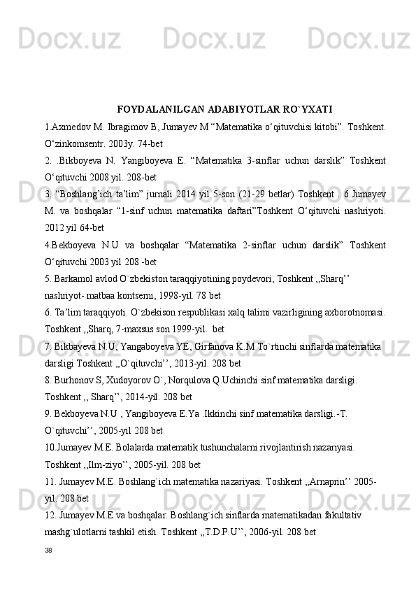 FOYDALANILGAN ADABIYOTLAR RO`YXATI
1.Axmedov M. Ibragimov B,.Jumayev M “Matematika o‘qituvchisi kitobi”. Toshkent.
O‘zinkomsentr. 2003y. 74-bet 
2.   .Bikboyeva   N.   Yangiboyeva   E.   “Matematika   3-sinflar   uchun   darslik”   Toshkent
O‘qituvchi 2008 yil. 208-bet 
3.   “Boshlang’ich   ta’lim”   jurnali   2014   yil   5-son   (21-29   betlar)   Toshkent   .   6.Jumayev
M.   va   boshqalar   “1-sinf   uchun   matematika   daftari”Toshkent   O‘qituvchi   nashriyoti.
2012 yil 64-bet 
4.Bekboyeva   N.U   va   boshqalar   “Matematika   2-sinflar   uchun   darslik”   Toshkent
O‘qituvchi 2003 yil 208 -bet 
5. Barkamol avlod O`zbekiston taraqqiyotining poydevori, Toshkent ,,Sharq’’ 
nashriyot- matbaa kontserni, 1998-yil. 78 bet
6. Ta’lim taraqqiyoti. O`zbekison respublikasi xalq talimi vazirligining axborotnomasi.
Toshkent ,,Sharq, 7-maxsus son 1999-yil.  bet
7. Bikbayeva N.U, Yangaboyeva YE, Girfanova K.M To`rtinchi sinflarda matematika 
darsligi Toshkent ,,O`qituvchi’’, 2013-yil. 208 bet
8. Burhonov S, Xudoyorov O`, Norqulova Q.Uchinchi sinf matematika darsligi. 
Toshkent ,, Sharq’’, 2014-yil. 208 bet
9. Bekboyeva N.U , Yangiboyeva E.Ya .Ikkinchi sinf matematika darsligi.-T.  
O`qituvchi’’, 2005-yil 208 bet
10.Jumayev M.E. Bolalarda matematik tushunchalarni rivojlantirish nazariyasi. 
Toshkent ,,Ilm-ziyo’’, 2005-yil. 208 bet
11. Jumayev M.E. Boshlang`ich matematika nazariyasi. Toshkent ,,Arnaprin’’ 2005-
yil. 208 bet
12. Jumayev M.E va boshqalar. Boshlang`ich sinflarda matematikadan fakultativ 
mashg`ulotlarni tashkil etish. Toshkent ,,T.D.P.U’’, 2006-yil. 208 bet
38 