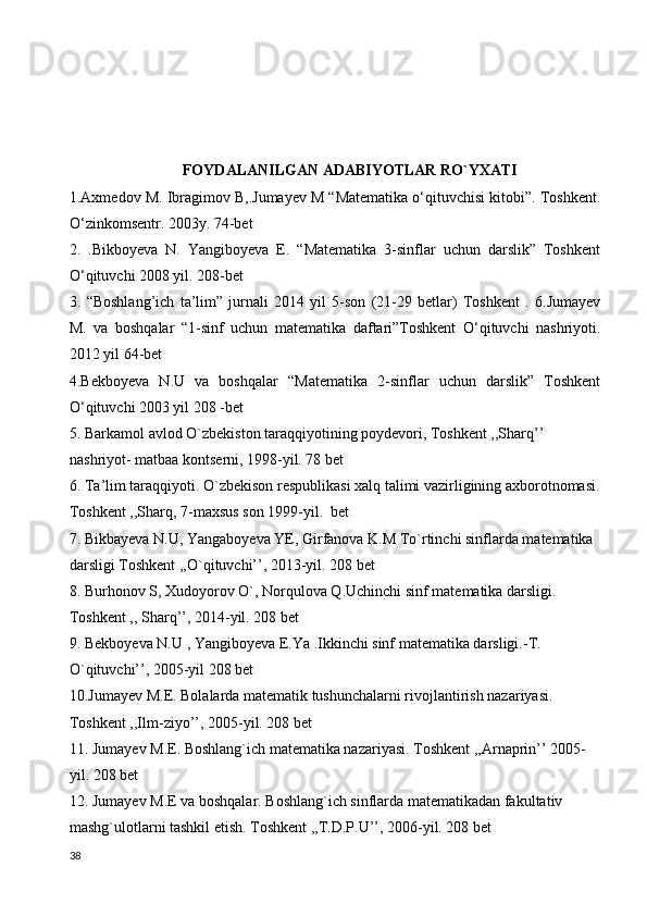 FOYDALANILGAN ADABIYOTLAR RO`YXATI
1.Axmedov M. Ibragimov B,.Jumayev M “Matematika o‘qituvchisi kitobi”. Toshkent.
O‘zinkomsentr. 2003y. 74-bet 
2.   .Bikboyeva   N.   Yangiboyeva   E.   “Matematika   3-sinflar   uchun   darslik”   Toshkent
O‘qituvchi 2008 yil. 208-bet 
3.   “Boshlang’ich   ta’lim”   jurnali   2014   yil   5-son   (21-29   betlar)   Toshkent   .   6.Jumayev
M.   va   boshqalar   “1-sinf   uchun   matematika   daftari”Toshkent   O‘qituvchi   nashriyoti.
2012 yil 64-bet 
4.Bekboyeva   N.U   va   boshqalar   “Matematika   2-sinflar   uchun   darslik”   Toshkent
O‘qituvchi 2003 yil 208 -bet 
5. Barkamol avlod O`zbekiston taraqqiyotining poydevori, Toshkent ,,Sharq’’ 
nashriyot- matbaa kontserni, 1998-yil. 78 bet
6. Ta’lim taraqqiyoti. O`zbekison respublikasi xalq talimi vazirligining axborotnomasi.
Toshkent ,,Sharq, 7-maxsus son 1999-yil.  bet
7. Bikbayeva N.U, Yangaboyeva YE, Girfanova K.M To`rtinchi sinflarda matematika 
darsligi Toshkent ,,O`qituvchi’’, 2013-yil. 208 bet
8. Burhonov S, Xudoyorov O`, Norqulova Q.Uchinchi sinf matematika darsligi. 
Toshkent ,, Sharq’’, 2014-yil. 208 bet
9. Bekboyeva N.U , Yangiboyeva E.Ya .Ikkinchi sinf matematika darsligi.-T.  
O`qituvchi’’, 2005-yil 208 bet
10.Jumayev M.E. Bolalarda matematik tushunchalarni rivojlantirish nazariyasi. 
Toshkent ,,Ilm-ziyo’’, 2005-yil. 208 bet
11. Jumayev M.E. Boshlang`ich matematika nazariyasi. Toshkent ,,Arnaprin’’ 2005-
yil. 208 bet
12. Jumayev M.E va boshqalar. Boshlang`ich sinflarda matematikadan fakultativ 
mashg`ulotlarni tashkil etish. Toshkent ,,T.D.P.U’’, 2006-yil. 208 bet
38