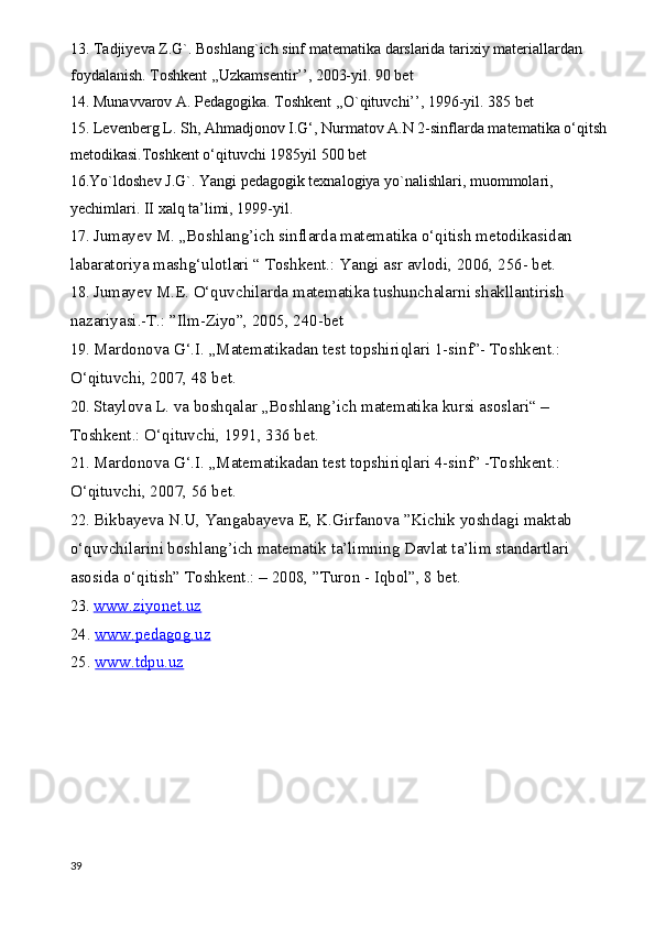13. Tadjiyeva Z.G`. Boshlang`ich sinf matematika darslarida tarixiy materiallardan 
foydalanish. Toshkent ,,Uzkamsentir’’, 2003-yil. 90 bet
14. Munavvarov A. Pedagogika. Toshkent ,,O`qituvchi’’, 1996-yil. 385 bet
15. Levenberg L. Sh, Ahmadjonov I.G‘, Nurmatov A.N 2-sinflarda matematika o‘qitsh
metodikasi.Toshkent o‘qituvchi 1985yil 500 bet 
16.Yo`ldoshev J.G`. Yangi pedagogik texnalogiya yo`nalishlari, muommolari, 
yechimlari. II xalq ta’limi, 1999-yil.  
17.  Jumayev M. „Boshlang’ich sinflarda matematika o‘qitish metodikasidan 
labaratoriya mashg‘ulotlari “ Toshkent.: Yangi asr avlodi, 2006, 256- bet.
18.  Jumayev M.E. O‘quvchilarda matematika tushunchalarni shakllantirish 
nazariyasi.-T.: ”Ilm-Ziyo”, 2005, 240-bet
19.  Mardonova G‘.I. „Matematikadan test topshiriqlari 1-sinf”- Toshkent.: 
O‘qituvchi, 2007, 48 bet.
20.  Staylova L. va boshqalar „Boshlang’ich matematika kursi asoslari“ – 
Toshkent.: O‘qituvchi, 1991, 336 bet.
21.  Mardonova G‘.I. „Matematikadan test topshiriqlari 4-sinf” -Toshkent.: 
O‘qituvchi, 2007, 56 bet.
22.  Bikbayeva N.U, Yangabayeva E, K.Girfanova ”Kichik yoshdagi maktab 
o‘quvchilarini boshlang’ich matematik ta’limning Davlat ta’lim standartlari 
asosida o‘qitish” Toshkent.: – 2008, ”Turon - Iqbol”, 8 bet.
23.  www.ziyonet.uz
24.  www.pedagog.uz
25.  www.tdpu.uz
39