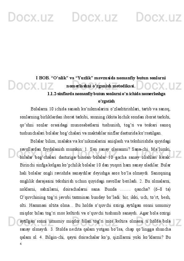 I BOB. “O’nlik” va “Yuzlik” mavzusida nomanfiy butun sonlarni
nomerlashni o’rganish metodikasi.
1.1.2-sinflarda nomanfiy butun sonlarni o’n ichida nomerlashga
o’rgatish
         Bolalarni 10 ichida sanash ko’nikmalarini o’zlashtirishlari, tartib va sanoq,
sonlarning birliklardan iborat tarkibi, sonning ikkita kichik sondan iborat tarkibi,
qo’shni   sonlar   orasidagi   munosabatlarni   tushunish,   tog’ri   va   teskari   sanoq
tushunchalari bolalar bog ’ chalari va maktablar sinflar dasturida ko’rsatilgan.
             Bolalar bilim, malaka va ko’nikmalarini aniqlash va tekshirishda quyidagi
savollardan   foydalanish   mumkin:   1.   Sen   sanay   olasanmi?   Sana-chi.   Ma ’ lumki,
bolalar   bog ’ chalari   dasturiga   binoan   bolalar   10   gacha   sanay   olishlari   kerak.
Birinchi sinfga kelgan ko’pchilik bolalar 10 dan yuqori ham sanay oladilar. Bular
hali   bolalar   ongli   ravishda   sanaydilar   deyishga   asos   bo’la   olmaydi.   Sanoqning
onglilik   darajasini   tekshirish   uchun   quyidagi   savollar   beriladi.   2.   Bu   olmalarni,
noklarni,   sabzilarni,   doirachalarni   sana.   Bunda   .........   qancha?   (6–8   ta)
O’quvchining   tog’ri   javobi   taxminan   bunday   bo’ladi:   bir,   ikki,   uch,   to’rt,   besh,
olti.   Hammasi   oltita   olma...   Bu   holda   o’quvchi   oxirgi   aytilgan   sonni   umumiy
miqdor bilan tog’ri mos keltirdi va o’quvchi tushunib sanaydi. Agar bola oxirgi
aytilgan   sonni   umumiy   miqdor   bilan   tog’ri   mos   keltira   olmasa,   u   holda   bola
sanay   olmaydi.   3.   Stolda   nechta   qalam   yotgan   bo’lsa,   chap   qo’lingga   shuncha
qalam   ol.   4.   Bilgin-chi,   qaysi   doirachalar   ko’p,   qizillarmi   yoki   ko’klarmi?   Bu
4 