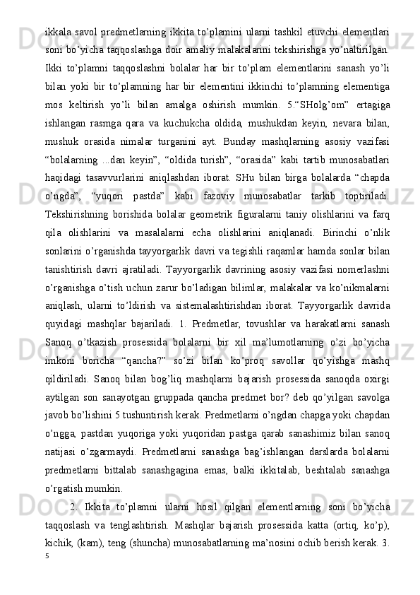 ikkala   savol   predmetlarning   ikkita   to’plamini   ularni   tashkil   etuvchi   elementlari
soni bo’yicha taqqoslashga doir amaliy malakalarini tekshirishga yo’naltirilgan.
Ikki   to’plamni   taqqoslashni   bolalar   har   bir   to’plam   elementlarini   sanash   yo’li
bilan   yoki   bir   to’plamning   har   bir   elementini   ikkinchi   to’plamning   elementiga
mos   keltirish   yo’li   bilan   amalga   oshirish   mumkin.   5.“SHolg ’ om”   ertagiga
ishlangan   rasmga   qara   va   kuchukcha   oldida,   mushukdan   keyin,   nevara   bilan,
mushuk   orasida   nimalar   turganini   ayt.   Bunday   mashqlarning   asosiy   vazifasi
“bolalarning   ...dan   keyin”,   “oldida   turish”,   “orasida”   kabi   tartib   munosabatlari
haqidagi   tasavvurlarini   aniqlashdan   iborat.   SHu   bilan   birga   bolalarda   “chapda
o’ngda”,   “yuqori   pastda”   kabi   fazoviy   munosabatlar   tarkib   toptiriladi.
Tekshirishning   borishida   bolalar   geometrik   figuralarni   taniy   olishlarini   va   farq
qila   olishlarini   va   masalalarni   echa   olishlarini   aniqlanadi.   Birinchi   o’nlik
sonlarini o’rganishda tayyorgarlik davri va tegishli raqamlar hamda sonlar bilan
tanishtirish   davri   ajratiladi.   Tayyorgarlik   davrining   asosiy   vazifasi   nomerlashni
o’rganishga  o’tish  uchun  zarur   bo’ladigan   bilimlar,   malakalar  va   ko’nikmalarni
aniqlash,   ularni   to’ldirish   va   sistemalashtirishdan   iborat.   Tayyorgarlik   davrida
quyidagi   mashqlar   bajariladi.   1.   Predmetlar,   tovushlar   va   harakatlarni   sanash
Sanoq   o’tkazish   prosessida   bolalarni   bir   xil   ma’lumotlarning   o’zi   bo’yicha
imkoni   boricha   “qancha?”   so’zi   bilan   ko’proq   savollar   qo’yishga   mashq
qildiriladi.   Sanoq   bilan   bog’liq   mashqlarni   bajarish   prosessida   sanoqda   oxirgi
aytilgan   son   sanayotgan   gruppada   qancha   predmet   bor?   deb   qo’yilgan   savolga
javob bo’lishini 5 tushuntirish kerak. Predmetlarni o’ngdan chapga yoki chapdan
o’ngga,   pastdan   yuqoriga   yoki   yuqoridan   pastga   qarab   sanashimiz   bilan   sanoq
natijasi   o’zgarmaydi.   Predmetlarni   sanashga   bag ’ ishlangan   darslarda   bolalarni
predmetlarni   bittalab   sanashgagina   emas,   balki   ikkitalab,   beshtalab   sanashga
o’rgatish mumkin.
2.   Ikkita   to’plamni   ularni   hosil   qilgan   elementlarning   soni   bo’yicha
taqqoslash   va   tenglashtirish.   Mashqlar   bajarish   prosessida   katta   (ortiq,   ko’p),
kichik, (kam), teng (shuncha) munosabatlarning ma ’ nosini ochib berish kerak. 3.
5 