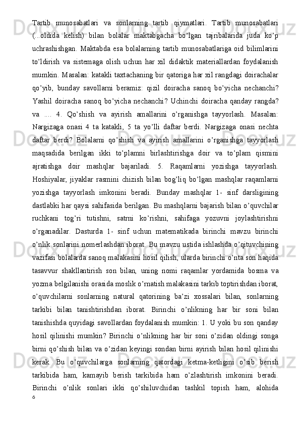 Tartib   munosabatlari   va   sonlarning   tartib   qiymatlari.   Tartib   munosabatlari
(...oldida   kelish)   bilan   bolalar   maktabgacha   bo’lgan   tajribalarida   juda   ko’p
uchrashishgan.   Maktabda   esa   bolalarning   tartib   munosabatlariga   oid   bilimlarini
to’ldirish   va   sistemaga   olish   uchun   har   xil   didaktik   materiallardan   foydalanish
mumkin. Masalan: katakli taxtachaning bir qatoriga har xil rangdagi doirachalar
qo’yib,   bunday   savollarni   beramiz:   qizil   doiracha   sanoq   bo’yicha   nechanchi?
Yashil   doiracha   sanoq   bo’yicha   nechanchi?   Uchinchi   doiracha   qanday   rangda?
va   ....   4.   Qo’shish   va   ayirish   amallarini   o’rganishga   tayyorlash.   Masalan:
Nargizaga   onasi   4   ta   katakli,   5   ta   yo’lli   daftar   berdi.   Nargizaga   onasi   nechta
daftar   berdi?   Bolalarni   qo’shish   va   ayirish   amallarini   o’rganishga   tayyorlash
maqsadida   berilgan   ikki   to’plamni   birlashtirishga   doir   va   to’plam   qismini
ajratishga   doir   mashqlar   bajariladi.   5.   Raqamlarni   yozishga   tayyorlash.
Hoshiyalar,   jiyaklar   rasmini   chizish   bilan   bog’liq   bo’lgan   mashqlar   raqamlarni
yozishga   tayyorlash   imkonini   beradi.   Bunday   mashqlar   1-   sinf   darsligining
dastlabki har qaysi sahifasida berilgan. Bu mashqlarni bajarish bilan o’quvchilar
ruchkani   tog’ri   tutishni,   satrni   ko’rishni,   sahifaga   yozuvni   joylashtirishni
o’rganadilar.   Dasturda   1-   sinf   uchun   matematikada   birinchi   mavzu   birinchi
o’nlik sonlarini nomerlashdan iborat. Bu mavzu ustida ishlashda o’qituvchining
vazifasi bolalarda sanoq malakasini hosil qilish, ularda birinchi o’nta son haqida
tasavvur   shakllantirish   son   bilan,   uning   nomi   raqamlar   yordamida   bosma   va
yozma belgilanishi orasida moslik o’rnatish malakasini tarkib toptirishdan iborat,
o’quvchilarni   sonlarning   natural   qatorining   ba’zi   xossalari   bilan,   sonlarning
tarkibi   bilan   tanishtirishdan   iborat.   Birinchi   o’nlikning   har   bir   soni   bilan
tanishishda quyidagi savollardan foydalanish mumkin: 1. U yoki bu son qanday
hosil   qilinishi   mumkin?   Birinchi   o’nlikning   har   bir   soni   o’zidan   oldingi   songa
birni qo’shish bilan va o’zidan keyingi sondan birni ayirish bilan hosil qilinishi
kerak.   Bu   o’quvchilarga   sonlarning   qatordagi   ketma-ketligini   o’sib   berish
tarkibida   ham,   kamayib   berish   tarkibida   ham   o’zlashtirish   imkonini   beradi.
Birinchi   o’nlik   sonlari   ikki   qo’shiluvchidan   tashkil   topish   ham,   alohida
6 