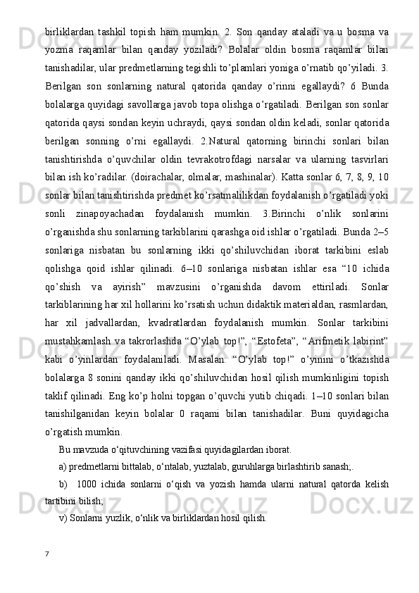 birliklardan   tashkil   topish   ham   mumkin.   2.   Son   qanday   ataladi   va   u   bosma   va
yozma   raqamlar   bilan   qanday   yoziladi?   Bolalar   oldin   bosma   raqamlar   bilan
tanishadilar, ular predmetlarning tegishli to’plamlari yoniga o’rnatib qo’yiladi. 3.
Berilgan   son   sonlarning   natural   qatorida   qanday   o’rinni   egallaydi?   6   Bunda
bolalarga quyidagi savollarga javob topa olishga o’rgatiladi. Berilgan son sonlar
qatorida qaysi sondan keyin uchraydi, qaysi sondan oldin keladi, sonlar qatorida
berilgan   sonning   o’rni   egallaydi.   2.Natural   qatorning   birinchi   sonlari   bilan
tanishtirishda   o’quvchilar   oldin   tevrakotrofdagi   narsalar   va   ularning   tasvirlari
bilan ish ko’radilar. (doirachalar, olmalar, mashinalar). Katta sonlar 6, 7, 8, 9, 10
sonlar bilan tanishtirishda predmet ko’rsatmalilikdan foydalanish o’rgatiladi yoki
sonli   zinapoyachadan   foydalanish   mumkin.   3.Birinchi   o’nlik   sonlarini
o’rganishda shu sonlarning tarkiblarini qarashga oid ishlar o’rgatiladi. Bunda 2–5
sonlariga   nisbatan   bu   sonlarning   ikki   qo’shiluvchidan   iborat   tarkibini   eslab
qolishga   qoid   ishlar   qilinadi.   6–10   sonlariga   nisbatan   ishlar   esa   “10   ichida
qo’shish   va   ayirish”   mavzusini   o’rganishda   davom   ettiriladi.   Sonlar
tarkiblarining har xil hollarini ko’rsatish uchun didaktik materialdan, rasmlardan,
har   xil   jadvallardan,   kvadratlardan   foydalanish   mumkin.   Sonlar   tarkibini
mustahkamlash   va   takrorlashda   “O’ylab   top!”,   “Estofeta”,   “Arifmetik   labirint”
kabi   o’yinlardan   foydalaniladi.   Masalan:   “O’ylab   top!”   o’yinini   o’tkazishda
bolalarga 8 sonini qanday ikki qo’shiluvchidan hosil qilish mumkinligini topish
taklif qilinadi. Eng ko’p holni topgan o’quvchi yutib chiqadi. 1–10 sonlari bilan
tanishilganidan   keyin   bolalar   0   raqami   bilan   tanishadilar.   Buni   quyidagicha
o’rgatish mumkin.
Bu mavzuda o‘qituvchining vazifasi quyidagilardan iborat. 
a) predmetlarni bittalab, o‘ntalab, yuztalab, guruhlarga birlashtirib sanash;.
b)     1000   ichida   sonlarni   o‘qish   va   yozish   hamda   ularni   natural   qatorda   kelish
tartibini bilish;
v) Sonlarni yuzlik, o‘nlik va birliklardan hosil qilish. 
7 