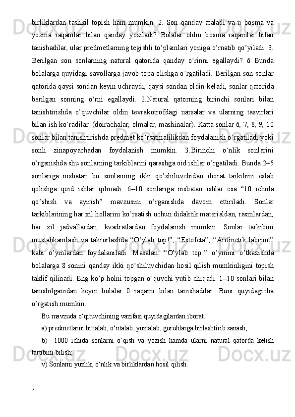 birliklardan   tashkil   topish   ham   mumkin.   2.   Son   qanday   ataladi   va   u   bosma   va
yozma   raqamlar   bilan   qanday   yoziladi?   Bolalar   oldin   bosma   raqamlar   bilan
tanishadilar, ular predmetlarning tegishli to’plamlari yoniga o’rnatib qo’yiladi. 3.
Berilgan   son   sonlarning   natural   qatorida   qanday   o’rinni   egallaydi?   6   Bunda
bolalarga quyidagi savollarga javob topa olishga o’rgatiladi. Berilgan son sonlar
qatorida qaysi sondan keyin uchraydi, qaysi sondan oldin keladi, sonlar qatorida
berilgan   sonning   o’rni   egallaydi.   2.Natural   qatorning   birinchi   sonlari   bilan
tanishtirishda   o’quvchilar   oldin   tevrakotrofdagi   narsalar   va   ularning   tasvirlari
bilan ish ko’radilar. (doirachalar, olmalar, mashinalar). Katta sonlar 6, 7, 8, 9, 10
sonlar bilan tanishtirishda predmet ko’rsatmalilikdan foydalanish o’rgatiladi yoki
sonli   zinapoyachadan   foydalanish   mumkin.   3.Birinchi   o’nlik   sonlarini
o’rganishda shu sonlarning tarkiblarini qarashga oid ishlar o’rgatiladi. Bunda 2–5
sonlariga   nisbatan   bu   sonlarning   ikki   qo’shiluvchidan   iborat   tarkibini   eslab
qolishga   qoid   ishlar   qilinadi.   6–10   sonlariga   nisbatan   ishlar   esa   “10   ichida
qo’shish   va   ayirish”   mavzusini   o’rganishda   davom   ettiriladi.   Sonlar
tarkiblarining har xil hollarini ko’rsatish uchun didaktik materialdan, rasmlardan,
har   xil   jadvallardan,   kvadratlardan   foydalanish   mumkin.   Sonlar   tarkibini
mustahkamlash   va   takrorlashda   “O’ylab   top!”,   “Estofeta”,   “Arifmetik   labirint”
kabi   o’yinlardan   foydalaniladi.   Masalan:   “O’ylab   top!”   o’yinini   o’tkazishda
bolalarga 8 sonini qanday ikki qo’shiluvchidan hosil qilish mumkinligini topish
taklif qilinadi. Eng ko’p holni topgan o’quvchi yutib chiqadi. 1–10 sonlari bilan
tanishilganidan   keyin   bolalar   0   raqami   bilan   tanishadilar.   Buni   quyidagicha
o’rgatish mumkin.
Bu mavzuda o‘qituvchining vazifasi quyidagilardan iborat. 
a) predmetlarni bittalab, o‘ntalab, yuztalab, guruhlarga birlashtirib sanash;.
b)     1000   ichida   sonlarni   o‘qish   va   yozish   hamda   ularni   natural   qatorda   kelish
tartibini bilish;
v) Sonlarni yuzlik, o‘nlik va birliklardan hosil qilish. 
7