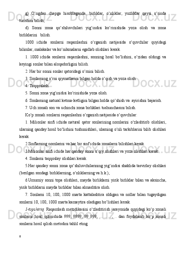 g)   O‘ngdan   chapga   hisoblaganda,   birliklar,   o‘nliklar,   yuzliklar   qaysi   o‘rinda
turishini bilish;
d)   Sonni   xona   qo‘shiluvchilari   yig‘indisi   ko‘rinishida   yoza   olish   va   xona
birliklarini   bilish.
1000   ichida   sonlarni   raqamlashni   o‘rganish   natijasida   o‘quvchilar   quyidagi
bilimlar, malakalar va ko‘nikmalarni egallab olishlari kerak.  
1.   1000   ichida   sonlarni   raqamlashni,   sonning   hosil   bo‘lishini,   o‘zidan   oldingi   va
keyingi sonlar bilan aloqadorligini bilish. 
2. Har bir sonni sonlar qatoridagi o‘rnini bilish. 
3. Sonlarning o‘rni qiymatlarini bilgan holda o‘qish va yoza olish.
4.  Т aqqoslash.
5. Sonni xona yig‘inidisi ko‘rinishida yoza olish.
6. Sonlarning natural ketma-ketligini bilgan holda qo‘shish va  ayirishni bajarish.
7. Uch xonali son va uchinchi xona birliklari tushunchasini bilish.
Ko‘p xonali sonlarni raqamlashni o‘rganish natijasida o‘quvchilar:
1.   Milionlar   sinfi   ichida   natural   qator   sonlarining   nomlarini   o‘zlashtirib   olishlari,
ularning qanday hosil bo‘lishini tushunishlari, ularning o‘nli tarkiblarini bilib olishlari
kerak.
2.Sinflarning nomlarini va har bir sinf ichida xonalarni bilishlari kerak.
3.Milionlar sinfi ichida har qanday sonni o‘qiy olishlari va yoza olishlari kerak.
4. Sonlarni taqqoslay olishlari kerak.
5.Har qanday sonni xona qo‘shiluvchilarining yig‘indisi shaklida tasvirlay olishlari
(berilgan sondagi birliklarning, o‘nliklarning va h.k.);
6.Umumiy sonni topa olishlari, mayda birliklarni yirik birliklar bilan va aksincha,
yirik birliklarni mayda birliklar bilan almashtira olish.
7.   Sonlarni   10,   100,   1000   marta   kattalashtira   oldigan   va   nollar   bilan   tugaydigan
sonlarni 10, 100, 1000 marta kamaytira oladigan bo‘lishlari kerak.
1-topshiriq.   Raqamlash metodikasini o‘zlashtirish jarayonida quyidagi ko‘p xonali
sonlarni   hosil   qilinishida   999,   9999,   99   999,   ………,   ..   dan   foydalanib   ko‘p   xonali
sonlarni hosil qilish metodini tahlil eting. 
8 