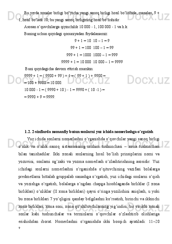 Bu yerda xonalar birligi bo‘yicha yangi sanoq birligi hosil bo‘lishida, masalan, 9 +
1, hosil bo‘ladi 10, bu yangi sanoq birligining hosil bo‘lishidir.
Asosan o‘quvchilarga qiyinchilik 10 000 - 1, 100 000 - 1 va h.k.
Buning uchun quyidagi qonuniyadan foydalanamiz:
9 + 1 = 10  10 – 1 = 9
99 + 1 = 100  100 – 1 = 99
999 + 1 = 1000  1000 – 1 = 999
9999 + 1 = 10   000  10 000 – 1 = 9999
 Buni quyidagicha davom ettirish mumkin:
9999 + 1 = ( 9900 + 99 ) + 1 = ( 99 + 1 ) + 9900 = 
= 100 + 9900 = 10 000.
10 000 - 1 = ( 9990 + 10 ) - 1 = 9990 + ( 10 -1 ) =
= 9990 + 9 = 9999.
1.2. 2-sinflarda nomanfiy butun sonlarni yuz ichida nomerlashga o’rgatish
Yuz ichida sonlarni nomerlashni o’rganishda o’quvchilar yangi sanoq birligi
o’nlik   va   o’nlik   sanoq   sistemasining   muhim   tushunchasi   –   xona   tushunchasi
bilan   tanishadilar.   Ikki   xonali   sonlarning   hosil   bo’lish   prinsiplarini   nomi   va
yozuvini,   sonlarni   og’zaki   va   yozma   nomerlash   o’zlashtirishning   asosidir.   Yuz
ichidagi   sonlarni   nomerlashni   o’rganishda   o’qituvchining   vazifasi   bolalarga
predmetlarni bittalab gruppalab sanashga o’rgatish, yuz ichidagi sonlarni o’qish
va   yozishga   o’rgatish,   bolalarga   o’ngdan   chapga   hisoblaganda   birliklar   (I   xona
birliklari) o’nliklar (II xona birliklari) qaysi o’ringa yozilishini aniqlash, u yoki
bu xona birliklari 7 yo’qligini qanday belgilashni ko’rsatish, birinchi va ikkinchi
xona birliklari, xona soni, xona qo’shiluvchilarning yig ’ indisi, bir va ikki xonali
sonlar   kabi   tushunchalar   va   terminlarni   o’quvchilar   o’zlashtirib   olishlariga
erishishdan   iborat.   Nomerlashni   o’rganishda   ikki   bosqich   ajratiladi:   11–20
9