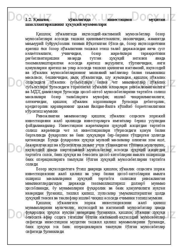 1.2.   Қишлоқ                     хўжалигида                   инвестицион                   муҳитни
шакллантиришнинг ҳуқуқий муаммолари
Қишлоқ   хўжалигида   иқтисодий-ижтимоий   муносабатлар   бозор
муносабатлари   асосида   ташкил   қилинмаётганлиги;   иккинчидан,   жамиятда
маъмурий   буйруқбозлик   тизими   йўқотилган   бўлса-да,   бозор   иқтисодиётини
яратиш   ёки   бозор   хўжалигини   ташкил   этиш   талаб   даражасидан   анча   суст
келаётганлиги;   учинчидан,   бозор   жараёнлари   тараққиётини
рағбатлантиришни   назарда   тутган   ҳуқуқий   негизни   янада
такомиллаштирилган   асосида   яратиш   зарурлиги;   тўртинчидан,   янги
қонунларни яратиш ва улар асосида ташкил қилинган ижтимоий, иқтисодий
ва   хўжалик   муносабатларининг   молиявий   маблағлар   билан   таъминлаш
масаласи;   бешинчидан,   халқ   хўжалигида,   шу   жумладан,   қишлоқ   хўжалик
соҳасидаги   хўжалик   субъектлари   билан   чет   мамлакатлар   хўжалик
субъектлари   ўртасидаги   горизонтал   хўжалик   алоқалари   ривожланмаганлиги
ва МДҲ давлатлари ўртасида ҳисоб-китоб муносабатларини тартибга солиш
масалалари   бозор   талабларига   мувофиқ   ишлаб   чиқарилмаганлиги;
олтинчидан,   қишлоқ   хўжалик   корхоналари   ўртасида   дебиторлик,
кредиторлик   қарзларининг   ҳажми   йилдан-йилга   кўпайиб   бораётганлигини
кўрсатиш мумкин.
Ривожланган   мамлакатлар   қишлоқ   хўжалик   соҳасига   хорижий
инвестицияни   жалб   қилишда   инвесторларга   имтиёзлар   бериш   усулидан
фойдаланадилар.   Инвестицион   жараёнларни   ҳуқуқий   жиҳатдан   тартибга
солиш   жараёнида   чет   эл   инвестициялари   тўғрисидаги   қонун   билан
биргаликда   фуқаролик   ва   банк   ҳуқуқлари   бир-бирини   тўлдирган   ҳолатда
қатнашади.   Бунда   фуқаролик   ҳуқуқи   мулкий   масалалар   олинган   хом   ашё,
бажарилган иш ва кўрсатилган хизмат учун тўланадиган тўловни мулкчилик,
иқтисодий   ҳамда   шартномавий   муносабатлар   асосида   ҳуқуқий   жиҳатдан
тартибга солса, банк ҳуқуқи ва бевосита ҳисоб-китобларни амалга оширишда
банк   операцияларига   таалуқли   бўлган   ҳуқуқий   муносабатларни   тартибга
солади.
Бозор   иқтисодиётига   ўтиш   даврида   қишлоқ   хўжалик   соҳасига   хориж
инвестициясини   жалб   қилиш   ва   улар   билан   ҳисоб-китобларни   амалга
ошириш   масалаларини   ҳуқуқий   тартибга   солишни   ривожланган
мамлакатлардагидек   даражада   такомиллаштириш   долзарб   муаммо
ҳисобланади,   бу   муаммоларни   фуқаролик   ва   банк   қонунчилиги   нуқтаи
назаридан   ўрганиш,   тахлил   қилиш,   хулосалар   умумлаштирилган   ҳолда
ҳуқуқий тавсия ва таклифлар ишлаб чиқиш асосида ечимини топиш мумкин.
Қишлоқ   хўжалигига   хориж   инвестициясини   жалб   қилиш
муаммоларини   мулкчилик,   иқтисодий   ва   ижтимоий   муносабатлар   ҳамда
фуқаролик   ҳуқуки   нуқтаи   назаридан   ўрганилса,   қишлоқ   хўжалик   ҳуқуқи
бевосита   афар   соҳага   тегишли   бўлган   ижтимоий-иқтисодий   муносабатлар
сифатида   инвестицион   муҳитни   ташкил   қилиш   муаммоларини   ўрганади,
банк   ҳуқуқи   эса   банк   операцияларига   таалуқли   бўлган   муносабатлар
сифатида ўрганилади. 