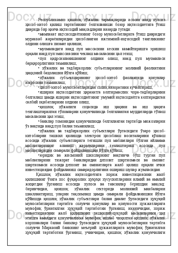Республикамиз   қишлоқ   хўжалик   тармоқларида   асосан   нақд   пулсиз
ҳисоб-китоб   қилиш   тартибининг   белгиланиши   бозор   иқтисодиётига   ўтиш
даврида бир қанча иқтисодий мақсадларни назарда тутади:
•мамлакат   иқтсисодиётининг   бозор   муносабатларига   ўтиш   давридаги
мураккаб   жараёнларидан   ҳисобланган   ижтимоий-иқтисодий   тангликнинг
олдини олишга хизмат қилиши;
•муомаладаги   нақд   пул   массасини   кескин   камайтиришга   эришиш
орқали нақд пул эмиссиясини чеклаш масаласини ҳал этиш;
•пул   қадрсизланишининг   олдини   олиш;   накд   пул   муомаласи
барқарорлигини таъминлаш;
•   хўжалик   ва   тадбиркорлик   субъетларининг   моливий   фаолиятини
ҳаққоний баҳолашни йўлга қўйиш;
•хўжалик   субъектларининг   ҳисоб-китоб   фаолиятида   қонунлар
ижросини таъминлаш;
•ҳисоб-китоб муносабатларидан солиқ назоратини кучайтириш;
•яширин   иқтисодиётни   ҳаракатга   келтирмаслик   чора-тадбирларини
белгилаш ҳамда яширин иқтисодиётнинг умумий иқтисодиётга келтирадиган
салбий оқибатларини олдини олиш;
•қишлоқ   хўжалиги   соҳасида   иш   ҳақини   ва   иш   ҳақига
тенглаштирилган тўловларни қонунчиликда белгиланган муддатларда тўлаш
масаласини ҳал этиш;
•банклар томонидан қонунчиликда белгиланган тартибда мижозларни
ўз вақтида нақд пул билан таъминлаш;
•хўжалик   ва   тадбиркорлик   субъектлари   ўртасидаги   ўзаро   ҳисоб-
китобларни   ташкил   қилишда   электрон   ҳисоблаш   воситаларини   қўллаш
асосида   хўжалик   субъектларига   тегишли   пул   маблағлари   бўлган   айланма
маблағларининг   аланиш   жараёнларини   тезлаштириш   асосида   пул
маблағларидан самарали фойдаланишни йўлга қўйиш;
•юридик   ва   жисмоний   шахсларнинг   вақтинча   бўш   турган   пул
маблағларини    тижорат    банкларидан   депозит    шартномаси    ва    омонат
шартномаси   асосида депозит   ва   омонатларга   жалб   қилиш   орқали   ички
инвестициядан фойдаланиш самарадорлигини ошириш шулар жумласидан.
Қишлоқ   хўжалик   иқтисодиётига   хориж   инвестициясини   жалб
қилишнинг   ўзига   хос   фуқаролик   ҳуқуқи   хусусиятларини   илмий   ва   амалий
жиҳатдан   ўрганиш   асосида   хулоса   ва   тавсиялар   беришдан   мақсад:
биринчидан,   қиншоқ   хўжалик   секторида   молиявий   манбаларни
шакллантириш,   уларни   тақсимлаш   ҳамда   самарали   фойдаланишни   йўлга
қўйишда   қишлоқ   хўжалик   субъектлари   билан   давлат   ўртасидаги   ҳуқуқий
муносабатларни   тартибга   солувчи   қонунлар   ва   қонуности   ҳужжатларига
мувофиқ   ўрнатилган   ҳуқуқий   тартиботни   ўрганиш;   иккинчидан,   хориж
инвестициясини   жалб   қилишнинг   ташкилий-ҳуқуқий   масалаларини   ҳал
этишга   амалдаги   қонунчиликка   мувофиқ   ишлаб   чиқилган   қишлоқ   хўжалик
корхоналари   билан   банклар   ўртасидаги   ҳуқуқий   муносабатларни   тартибга
солувчи   Марказий   банкнинг   меъёрий   ҳужжатларига   мувофиқ   ўрнатилган
ҳуқуқий   тартиботни   ўрганиш;   учинчидан,   қишлоқ   хўжалик   қонунчилиги 