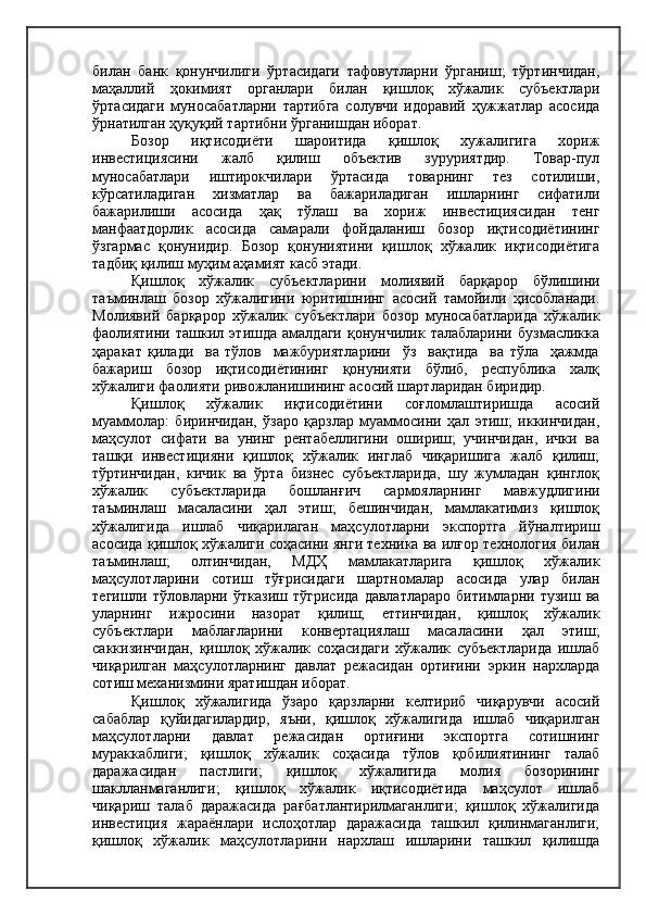 билан   банк   қонунчилиги   ўртасидаги   тафовутларни   ўрганиш;   тўртинчидан,
маҳаллий   ҳокимият   органлари   билан   қишлоқ   хўжалик   субъектлари
ўртасидаги   муносабатларни   тартибга   солувчи   идоравий   ҳужжатлар   асосида
ўрнатилган ҳуқуқий тартибни ўрганишдан иборат.
Бозор   иқтисодиёти   шароитида   қишлоқ   хужалигига   хориж
инвестициясини   жалб   қилиш   объектив   зуруриятдир.   Товар-пул
муносабатлари   иштирокчилари   ўртасида   товарнинг   тез   сотилиши,
кўрсатиладиган   хизматлар   ва   бажариладиган   ишларнинг   сифатили
бажарилиши   асосида   ҳақ   тўлаш   ва   хориж   инвестициясидан   тенг
манфаатдорлик   асосида   самарали   фойдаланиш   бозор   иқтисодиётининг
ўзгармас   қонунидир.   Бозор   қонуниятини   қишлоқ   хўжалик   иқтисодиётига
тадбиқ қилиш муҳим аҳамият касб этади.
Қишлоқ   хўжалик   субъектларини   молиявий   барқарор   бўлишини
таъминлаш   бозор   хўжалигини   юритишнинг   асосий   тамойили   ҳисобланади.
Молиявий   барқарор   хўжалик   субъектлари   бозор   муносабатларида   хўжалик
фаолиятини   ташкил   этишда   амалдаги   қонунчилик   талабларини   бузмасликка
ҳаракат   қилади     ва   тўлов     мажбуриятларини     ўз     вақтида     ва   тўла     ҳажмда
бажариш     бозор     иқтисодиётининг     қонунияти     бўлиб,     республика     халқ
хўжалиги фаолияти ривожланишининг асосий шартларидан биридир.
Қишлоқ   хўжалик   иқтисодиётини   соғломлаштиришда   асосий
муаммолар:   биринчидан,   ўзаро   қарзлар   муаммосини   ҳал   этиш;   иккинчидан,
маҳсулот   сифати   ва   унинг   рентабеллигини   ошириш;   учинчидан,   ички   ва
ташқи   инвестицияни   қишлоқ   хўжалик   инглаб   чиқаришига   жалб   қилиш;
тўртинчидан,   кичик   ва   ўрта   бизнес   субъектларида,   шу   жумладан   қинглоқ
хўжалик   субъектларида   бошланғич   сармояларнинг   мавжудлигини
таъминлаш   масаласини   ҳал   этиш;   бешинчидан,   мамлакатимиз   қишлоқ
хўжалигида   ишлаб   чиқарилаган   маҳсулотларни   экспортга   йўналтириш
асосида қишлоқ хўжалиги соҳасини янги техника ва илғор технология билан
таъминлаш;   олтинчидан,   МДҲ   мамлакатларига   қишлоқ   хўжалик
маҳсулотларини   сотиш   тўғрисидаги   шартномалар   асосида   улар   билан
тегишли   тўловларни   ўтказиш   тўгрисида   давлатлараро   битимларни   тузиш   ва
уларнинг   ижросини   назорат   қилиш;   еттинчидан,   қишлоқ   хўжалик
субъектлари   маблағларини   конвертациялаш   масаласини   ҳал   этиш;
саккизинчидан,   қишлоқ   хўжалик   соҳасидаги   хўжалик   субъектларида   ишлаб
чиқарилган   маҳсулотларнинг   давлат   режасидан   ортиғини   эркин   нархларда
сотиш механизмини яратишдан иборат.
Қишлоқ   хўжалигида   ўзаро   қарзларни   келтириб   чиқарувчи   асосий
сабаблар   қуйидагилардир,   яъни,   қишлоқ   хўжалигида   ишлаб   чиқарилган
маҳсулотларни   давлат   режасидан   ортиғини   экспортга   сотишнинг
мураккаблиги;   қишлоқ   хўжалик   соҳасида   тўлов   қобилиятининг   талаб
даражасидан   пастлиги;   қишлоқ   хўжалигида   молия   бозорининг
шаклланмаганлиги;   қишлоқ   хўжалик   иқтисодиётида   маҳсулот   ишлаб
чиқариш   талаб   даражасида   рағбатлантирилмаганлиги;   қишлоқ   хўжалигида
инвестиция   жараёнлари   ислоҳотлар   даражасида   ташкил   қилинмаганлиги;
қишлоқ   хўжалик   маҳсулотларини   нархлаш   ишларини   ташкил   қилишда 
