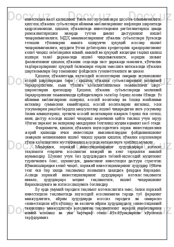 инвестиция жалб қилишнинг ўзига хос хусусиятлари ҳисобга олинмаганлиги;
қипглоқ хўжалик субъектлари айланма маблағларининг инфляция шароитида
қадрсизланиши;   қишлоқ   хўжалигида   инвестицияни   рағбатлантириш   ҳамда
ривожлантиришни   назарда   тутган   давлат   дастурининг   иишаб
чиқарилмаганлиги;   МДҲ   мамлакатларининг   хўжалик   субъектлари   ўртасида
тегашли   тўловларни   амалга   оширувчи   ҳуқуқий   асослар   ишлаб
чиқарилмаганлига; муддати ўтган дебиторлик кредиторлик қраздорлигининг
келиб чиқиш сабабларини илмий, амалий ва ҳуқуқий жиҳатдан таҳлил қилиш
ишлари   талаб   даражасида   ишлаб   чиқилмаганлиги,   юридик   хизмат
фаолиятининг   қишлоқ   хўжалик   соҳасида   паст   даражада   эканлиги,   кўпчилик
тадбиркорларнинг ҳуқуқий билимлари етарли эмаслига натижасида хўжалик
шартномалари бир томоннинг фойдасига тузилаётганлиги ва ҳаказо.
Қишлоқ   хўжалитгада   иқтисодий   ислохотларни   смарали   якунлашнинг
асосий   шартларидан   бири   -   қишлоқ   хўжалик   субъектларининг   молиявий
барқарорлигани,   яъни   тўловга   қобилиятлилигани   таъминловчи   шарт-
шароитларни   яратишдир.   Қишлоқ   хўжалик   субъектларида   молиявий
барқарорликни таъминлашда қуйидагиларга эътибор бериш лозим бўлади: ўз
айланма   маблағларини   ошириш;   асосий   воситалар   ва   бошқа   ноайланма
активлар   суммасини   камайтириш,   асосий   воситаларни   янгилаш,   эски
ускуналарни рақобатбардош маҳсулотлар ишлаб чиқарадиган янга ускуналар
билан алмаштириш;  ортиқча асосий воситаларни ижарага  бериш ёки сотиш,
аниқ   дастур   асосида   ишлаб   чиқариш   жараёнини   қайта   тиклаш   учун   зарур
бўлган харажат ва захиралар миқдорини белгилаш муҳим аҳамият касб этади.
Фикримизча,   қишлоқ   хўжалига   иқтисодиётига   хориж   инвестициясини
жорий   қилишда   ички   инвестиция   имкониятлардан   фойдаланишнинг
самарали   механизмини   ишлаб   чиқиш   орқали   қишлоқ   хўжалик   корхоналари
тўлов қобилиятини мустаҳкамлаш асосида натижаларга эришиш мумкин.
Маълумки,   хорижий   инвестицияларнинг   ҳудудилараро   нотекис
тақсимоти   етарлича   асосланган   назарий   ва   кенг   тарқалган   амалий
муаммодир.   Шунинг   учун   биз   ҳудудлардага   табиий-иқтисодий   муҳитнинг
турличалига   боис,   шунингдек,   давлатнинг   инвестиция   дастури   стратегик
йўналишларидан келиб чиқиб, хорижий инвестицияларнинг ҳудуддар бўйича
тенг   ёки   бир   хилда   тақсимлаш   лозимлига   ҳақидага   фикрдан   йироқмиз.
Аслида   хорижий    инвестицияларнинг    ҳудудлараро    нотекис тақсимоти
аввало,   ҳудудлараро   меҳнат   тақсимотига,   ишлаб   чиқаришнинг
йириклашувига ва ихтисослашувига боғликдир.
Бу ерда умумий тарздаги тақсимот нотекислигига эмас, балки хорижий
инвестицион   тақсимотида   иқтисодий   асосланмаган   тарзда   туб   фарқнинг
мавжудлигига,   айрим   ҳудудларда   асоссиз   тарздаги   ва   самарасиз
«инвестицион  мўл-кўллик»  ва   аксинча  айрим  ҳудудлардаги  «инвестициявий
тақчиллик»   мавжудлигига   асосланган   тақсимотнинг   зарарли   оқибатларини
илмий   асослаш   ва   уни   бартараф   этиш   йўл-йўриқларини   кўрсатиш
тарфдоримиз. 