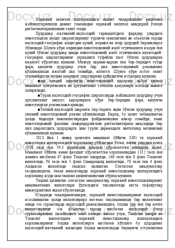 Хорижий   капитал   иштирокидаги   ишлаб   чиқаришнинг   рационал
жойлаштирилиши   давлат   томонидан   хорижий   капитал   миқдорий   ўсиши
рағбатлантирилишини талаб этади.
Ҳудудлар   ижтимоий-иқтисодий   тараққиётдаги   фарқлар   улардаги
инвестицион   муҳит   шароитларнинг   турлича   эканлигини   ва   объектив   тарзда
иқтисодий-географик жиҳатдан  қулай, нормал ва оғир  ҳудудий бирликларга
бўлинади. Шунга кўра олдиндан инвестициявий жалб этувчанлиги юқори ёки
қулай   бўлган   ҳудудлар   ҳамда   инвестициявий   жалб   этувчанлиги   иқтисодий-
географик   шароитларнинг   оғриқлиги   туфайли   паст   бўлган   ҳудудларни
ажратиб   кўрсатиш   мумкин.   Мазкур   қарама-қарши   ёки   бир-биридач   тубда
фарқ   қилувчи   ҳудудлар   учун   бир   хил   инвестициявий   режимнинг
қўлланилиши   ижобий   хал   этмайди,   албатта.   Шунга   кўра   исбот   талаб
этилмайдиган муҳим қонуният шартларини қуйидагича исботлаш мумкин:
■ҳар   қандай   шароитда   инвестициявий   қарорлар   қабул   қилиш
мамлакат   қонунчилиги   ва   ҳукуматнинг   тегишли   қонунлари   асосида   амалга
оширилади;
■Турли иқтисодий-географик шароитларда жойлашган ҳудудлар учун
ҳукуматнинг   махсус   қарорларига   кўра   бир-биридан   фарқ   қилувчи
инвестицион режим амал қилади;
■Табиий-иқтисодий   шароити   бир-бирига   яқин   бўлган   ҳудудлар   учун
умумий   инвестициявий   режим   қўлланилади.   Бироқ,   бу   ҳолат   табақаланган
ҳолда   ёндашув   имкониятларидан   фойдаланишни   инкор   этмайди,   яъни
инвестициявий   фаоллик   самарадорлигини   рағбатлантириш   мақсадида   бир
хил   шароитдаги   ҳудудларга   ҳам   турли   даражадаги   имтиёзлар   механизми
қўлланилиши мумкин.
2013   йил   1   январ   ҳолатига   мамлакат   бўйича   3301   та   хорижий
инвестиция иштирокидаги корхоналар рўйҳатдан ўтган, лекин улардан атига
1958   таси   ёки   59,3   фоизигина   фаолият   кўрсатаётган   ачинарли   ҳолат.
Мамлакат   бўйича   жами   фаолият   кўрсатаётган   корхоналардан   1312   таси   ёки
жамига   нисбатан   67   фоиз   Тошкент   шаҳрида,   160   таси   ёки   8   фоиз   Тошкент
вилоятида,   96   таси   ёки   5   фоиз   Самарақанд   вилоятида,   78   таси   ёки   4   фоиз
Андижон   вилоятида   ташкил   қилинган.   Статистик   маълумотлар
тасдиқлашича,   баъзи   вилоятларда   хорижий   инвестициялар   иштирокидага
корхонлар жуда кам ташкил қилинганлигани кўриш мумкин.
Таҳлил  қилинган  статистик   маълумотлар  хорижий  инвестицияларнинг
мамлакатимиз   вилоятлари   ўртасидаги   тақсимотида   катта   тафовутлар
мавжудлигини яққол кўрсатмоқда.
Юқорида   таъкидланганидек,   хорижий   инвестицияларнинг   иқтисодий
асосланмаган   ҳолда   вилоятлараро   нотекис   тақсимланиши   бир   вилоятнинг
янада   тез   суръатларда   иқтисодий   ривожланишига,   бошқа   бир   ёки  бир   нечта
вилоятларнинг   эса   объектив   тарзда   нисбатан   иқтисодий   ўсиш
суръатларининг   пасайишига   олиб   келади.   мисол   учун,   Тошкент   шаҳри   ва
Тошкент   вилоятидага   хорижий   инвестициялар   иштирокидага
корхоналарнинг   бошқа   вилоятларга   нисбатан   кўплига   бу   ҳудуднинг
иқтисодий-ижтимоий   жиҳатдан   бошқа   вилоятларда   бирмунча   устунлигани 