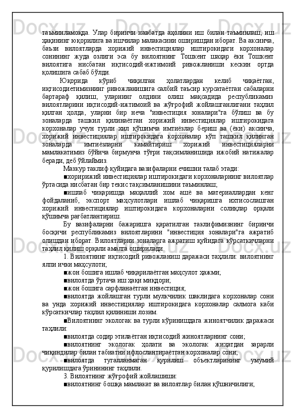 таъминламоқда.   Улар   биринчи   навбатда   аҳолини   иш   билан   таъминлаш,   иш
ҳақининг юқорилига ва ишчилар малакасини оширишдан иборат. Ва аксинча,
баъзи   вилоятларда   хорижий   инвестициялар   иштирокидаги   корхоналар
сонининг   жуда   озлиги   эса   бу   вилоятнинг   Тошкент   шаҳар   ёки   Тошкент
вилоятига   нисбатан   иқтисодий-ижтимоий   ривожланиши   кескин   ортда
қолишига сабаб бўлди.
Юқорида   кўриб   чиқилган   ҳолатлардан   келиб   чиқаётган,
иқтисодиетимизнинг   ривожланишига   салбий   таъсир   курсатаётган   сабаларни
бартараф    қилиш,    уларнинг    олдини    олиш    мақсадида    республикамиз
вилоятларини   иқтисодий-ижтимоий   ва   жўғрофий   жойлашганлигани   таҳлил
қилган   ҳолда,   уларни   бир   неча   "инвестиция   зоналари"га   бўлиш   ва   бу
зоналарда   ташкил   қилинаётган   хорижий   инвестициялар   иштирокидага
корхоналар   учун   турли   хил   қўшимча   имтиёзлар   бериш   ва   (ёки)   аксинча,
хорижий   инвестициялар   иштирокидага   корхоналар   кўп   ташкил   қилинган
зоналарда   имтиёзларни   камайтириш   хорижий   инвестицияларни
мамлакатимиз   бўйича   бирмунча   тўғри   тақсимланишида   ижобий   натижалар
беради, деб ўйлаймиз.
Мазкур таклиф қуйидага вазифаларни ечишни талаб этади:
■хоририжий инвестициялар иштирокидаги корхоналарнинг вилоятлар
ўртасида нисбатан бир текис тақсимланишини таъминлаш;
■ишлаб   чиқаришда   маҳаллий   хом   ашё   ва   материаллардан   кенг
фойдаланиб,   экспорт   маҳсулотлари   ишлаб   чиқаришга   ихтисослашган
хорижий   инвестициялар   иштирокидага   корхоналарни   солиқлар   орқали
қўшимча рағбатлантириш.
Бу   вазифаларни   бажаришга   қаратилган   таклифимизнинг   биринчи
босқичи   республикамиз   вилоятларини   "инвестиция   зоналари"га   ажратиб
олишдан  иборат.  Вилоятларни  зоналарга   ажратиш қуйидага   кўрсаткичларни
таҳлил қилиш орқали амалга оширилади.
1. Вилоятнинг иқтисодий ривожланиш даражаси таҳлили: вилоятнинг
ялпи ички маҳсулоти;
■жон бошига ишлаб чиқарилаётган маҳсулот ҳажми;
■вилоятда ўртача иш ҳақи миқдори;
■жон бошига сарфланаётган инвестиция;
■вилоятда   жойлашган   турли   мулкчилик   шаклидага   корхоналар   сони
ва   унда   хорижий   инвестициялар   иштирокидага   корхоналар   салмога   каби
кўрсаткичлар таҳлил қилиниши лозим.
■Вилоятнинг  экологак  ва  турли  кўринишдага  жиноятчилик  даражаси
таҳлили:
■вилоятда содир этилаётган иқтисодий жиноятларнинг сони;
■вилоятнинг   экологак   ҳолати   ва   экологак   жиҳатдан   зарарли
чиқиндилар билан табиатни ифлослантираётган корхоналар сони;
■вилоятда   тугалланмаган   қурилиш   объектларининг   умумий
қурилишдага ўринининг таҳлили.
3. Вилоятнинг жўғрофий жойлашиши:
■вилоятнинг бошқа мамлакат ва вилоятлар билан қўшничилиги; 