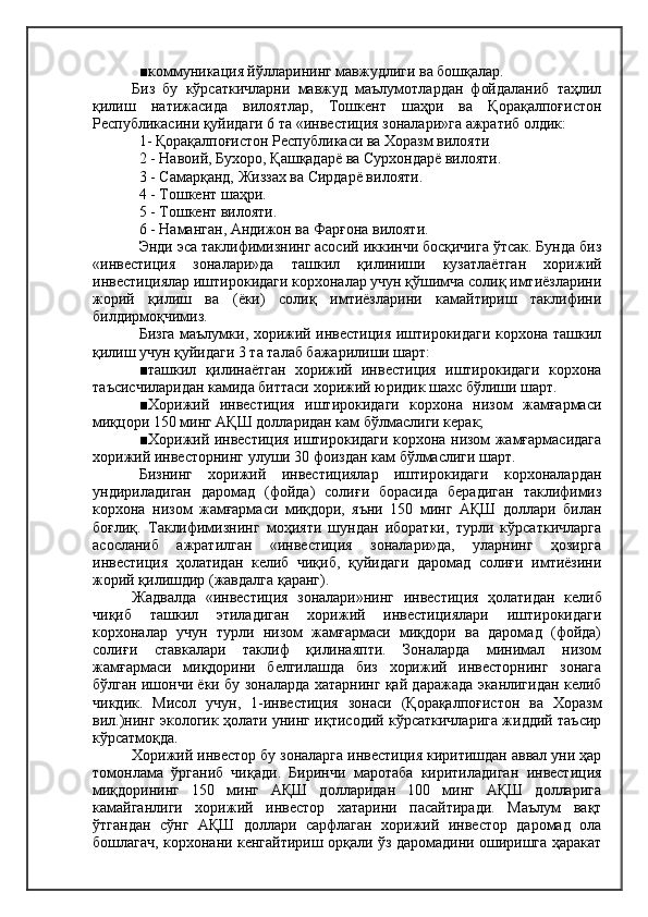 ■коммуникация йўлларининг мавжудлиги ва бошқалар.
Биз   бу   кўрсаткичларни   мавжуд   маълумотлардан   фойдаланиб   таҳлил
қилиш   натижасида   вилоятлар,   Тошкент   шаҳри   ва   Қорақалпоғистон
Республикасини қуйидаги 6 та «инвестиция зоналари»га ажратиб олдик:
1- Қорақалпоғистон Республикаси ва Хоразм вилояти
2 - Навоий, Бухоро, Қашқадарё ва Сурхондарё вилояти.
3 - Самарқанд, Жиззах ва Сирдарё вилояти.
4 - Тошкент шаҳри.
5 - Тошкент вилояти.
6 - Наманган, Андижон ва Фарғона вилояти.
Энди эса таклифимизнинг асосий иккинчи босқичига ўтсак. Бунда биз
«инвестиция   зоналари»да   ташкил   қилиниши   кузатлаётган   хорижий
инвестициялар иштирокидаги корхоналар учун қўшимча солиқ имтиёзларини
жорий   қилиш   ва   (ёки)   солиқ   имтиёзларини   камайтириш   таклифини
билдирмоқчимиз.
Бизга маълумки, хорижий инвестиция иштирокидаги корхона ташкил
қилиш учун қуйидаги 3 та талаб бажарилиши шарт:
■ташкил   қилинаётган   хорижий   инвестиция   иштирокидаги   корхона
таъсисчиларидан камида биттаси хорижий юридик шахс бўлиши шарт.
■Хорижий   инвестиция   иштирокидаги   корхона   низом   жамғармаси
миқцори 150 минг АҚШ долларидан кам бўлмаслиги керак;
■Хорижий инвестиция иштирокидаги корхона низом жамғармасидага
хорижий инвесторнинг улуши 30 фоиздан кам бўлмаслиги шарт.
Бизнинг   хорижий   инвестициялар   иштирокидаги   корхоналардан
ундириладиган   даромад   (фойда)   солиғи   борасида   берадиган   таклифимиз
корхона   низом   жамғармаси   миқдори,   яъни   150   минг   АҚШ   доллари   билан
боғлиқ.   Таклифимизнинг   моҳияти   шундан   иборатки,   турли   кўрсаткичларга
асосланиб    ажратилган    «инвестиция    зоналари»да,    уларнинг    ҳозирга
инвестиция   ҳолатидан   келиб   чиқиб,   қуйидаги   даромад   солиғи   имтиёзини
жорий қилишдир (жавдалга қаранг).
Жадвалда   «инвестиция   зоналари»нинг   инвестиция   ҳолатидан   келиб
чиқиб   ташкил   этиладиган   хорижий   инвестициялари   иштирокидаги
корхоналар   учун   турли   низом   жамғармаси   миқдори   ва   даромад   (фойда)
солиғи   ставкалари   таклиф   қилинаяпти.   Зоналарда   минимал   низом
жамғармаси   миқдорини   белгилашда   биз   хорижий   инвесторнинг   зонага
бўлган ишончи ёки бу зоналарда хатарнинг қай даражада эканлигидан келиб
чикдик.   Мисол   учун,   1-инвестиция   зонаси   (Қорақалпоғистон   ва   Хоразм
вил.)нинг экологик ҳолати унинг иқтисодий кўрсаткичларига жиддий таъсир
кўрсатмоқда.
Хорижий инвестор бу зоналарга инвестиция киритишдан аввал уни ҳар
томонлама   ўрганиб   чиқади.   Биринчи   маротаба   киритиладиган   инвестиция
миқдорининг   150   минг   АҚШ   долларидан   100   минг   АҚШ   долларига
камайганлиги   хорижий   инвестор   хатарини   пасайтиради.   Маълум   вақт
ўтгандан   сўнг   АҚШ   доллари   сарфлаган   хорижий   инвестор   даромад   ола
бошлагач, корхонани кенгайтириш орқали ўз даромадини оширишга ҳаракат 