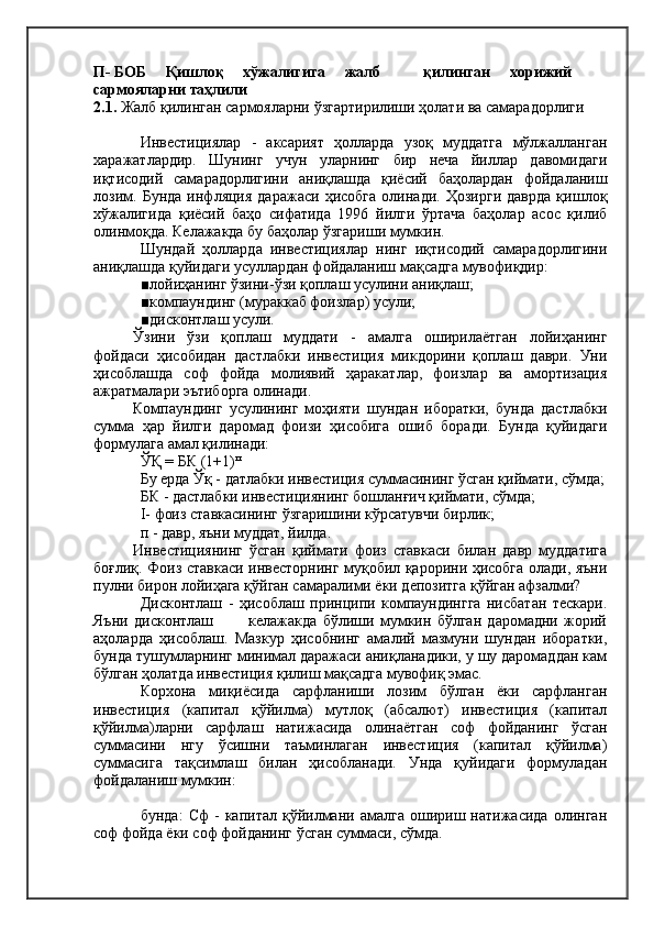 П- БОБ     Қишлоқ     хўжалигига     жалб            қилинган     хорижий
сармояларни таҳлили
2.1.  Жалб қилинган сармояларни ўзгартирилиши ҳолати ва самарадорлиги
Инвестициялар   -   аксарият   ҳолларда   узоқ   муддатга   мўлжалланган
харажатлардир.   Шунинг   учун   уларнинг   бир   неча   йиллар   давомидаги
иқтисодий   самарадорлигини   аниқлашда   қиёсий   баҳолардан   фойдаланиш
лозим.   Бунда   инфляция   даражаси   ҳисобга   олинади.   Ҳозирги   даврда   қишлоқ
хўжалигида   қиёсий   баҳо   сифатида   1996   йилги   ўртача   баҳолар   асос   қилиб
олинмоқда. Келажакда бу баҳолар ўзгариши мумкин.
Шундай   ҳолларда   инвестициялар   нинг   иқтисодий   самарадорлигини
аниқлашда қуйидаги усуллардан фойдаланиш мақсадга мувофиқдир:
■лойиҳанинг ўзини-ўзи қоплаш усулини аниқлаш;
■компаундинг (мураккаб фоизлар) усули;
■дисконтлаш усули.
Ўзини   ўзи   қоплаш   муддати   -   амалга   оширилаётган   лойиҳанинг
фойдаси   ҳисобидан   дастлабки   инвестиция   микдорини   қоплаш   даври.   Уни
ҳисоблашда   соф   фойда   молиявий   ҳаракатлар,   фоизлар   ва   амортизация
ажратмалари эътиборга олинади.
Компаундинг   усулининг   моҳияти   шундан   иборатки,   бунда   дастлабки
сумма   ҳар   йилги   даромад   фоизи   ҳисобига   ошиб   боради.   Бунда   қуйидаги
формулага амал қилинади:
ЎҚ = БК (1+1) п
Бу ерда Ўқ - датлабки инвестиция суммасининг ўсган қиймати, сўмда;
БК - дастлабки инвестициянинг бошланғич қиймати, сўмда;
I -  фоиз ставкасининг ўзгаришини кўрсатувчи бирлик;
п - давр, яъни муддат, йилда.
Инвестициянинг   ўсган   қиймати   фоиз   ставкаси   билан   давр   муддатига
боғлиқ. Фоиз ставкаси инвесторнинг муқобил қарорини ҳисобга олади, яъни
пулни бирон лойиҳага қўйган самаралими ёки депозитга қўйган афзалми?
Дисконтлаш   -   ҳисоблаш   принципи   компаундингга   нисбатан   тескари.
Яъни   дисконтлаш             келажакда   бўлиши   мумкин   бўлган   даромадни   жорий
аҳоларда   ҳисоблаш.   Мазкур   ҳисобнинг   амалий   мазмуни   шундан   иборатки,
бунда тушумларнинг минимал даражаси аниқланадики, у шу даромаддан кам
бўлган ҳолатда инвестиция қилиш мақсадга мувофиқ эмас.
Корхона   миқиёсида   сарфланиши   лозим   бўлган   ёки   сарфланган
инвестиция   (капитал   қўйилма)   мутлоқ   (абсалют)   инвестиция   (капитал
қўйилма)ларни   сарфлаш   натижасида   олинаётган   соф   фойданинг   ўсган
суммасини   нгу   ўсишни   таъминлаган   инвестиция   (капитал   қўйилма)
суммасига   тақсимлаш   билан   ҳисобланади.   Унда   қуйидаги   формуладан
фойдаланиш мумкин:
бунда:   Сф   -   капитал  қўйилмани   амалга   ошириш   натижасида   олинган
соф фойда ёки соф фойданинг ўсган суммаси, сўмда. 