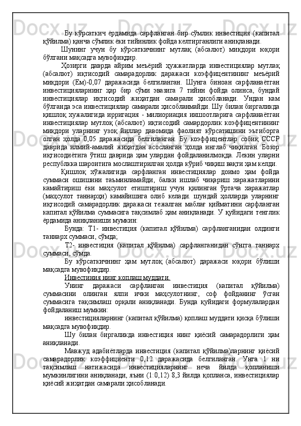 Бу   кўрсаткич   ёрдамида   сарфланган   бир   сўмлик   инвестиция   (капитал
қўйилма) қанча сўмлик ёки тийинлик фойда келтирганлиги аниқланади.
Шунинг   учун   бу   кўрсаткичнинг   мутлақ   (абсалют)   миқдори   юқори
бўлгани мақсадга мувофиқдир.
Ҳозирги   даврда   айрим   меъёрий   ҳужжатларда   инвестициялар   мутлақ
(абсалют)   иқтисодий   самарадорлик   даражаси   коэффицентининг   меъёрий
миқдори   (Ем)-0,07   даражасида   белгиланган.   Шунга   биноан   сарфланаётган
инвестицияларнинг   ҳар   бир   сўми   эвазига   7   тийин   фойда   олинса,   бундай
инвестициялар   иқтисодий   жиҳатдан   самарали   ҳисобланади.   Ундан   кам
бўлганда эса инвестициялар самарали ҳисобланмайди. Шу билан биргаликда
қишлоқ   хужалигида   ирригация   -   милиориация   иншоотларига   сарфланаётган
инвестициялар   мутлоқ   (абсалют)   иқтисодий   самардорлик   коэффицентининг
миқдори   уларнинг   узоқ   йиллар   давомида   фаолият   кўрсатишини   эътиборга
олган   ҳолда   0,05   даражасида   белгиланган.   Бу   коэффицентлар   собиқ   СССР
даврида   илмий-амалий   жиҳатдан   асосланган   ҳолда   инглаб   чиқилган.   Бозор
иқтисодиётига   ўтиш   даврида   ҳам   улардан   фойдаланилмоқда.   Лекин   уларни
республкка шароитига мослаштирилган ҳолда кўриб чиқиш вақти ҳам келди.
Қишлоқ   хўжалигида   сарфланган   инвестициялар   доимо   ҳам   фойда
суммаси   ошишини   таъминламайди,   балки   ишлаб   чиқариш   харажатларини
камайтириш   ёки   маҳсулот   етиштириш   учун   қилинган   ўртача   харажатлар
(маҳсулот   таннарҳи)   камайишига   олиб   келади.   шундай   ҳолларда   уларнинг
иқтисодий   самарадорлик   даражаси   тежалган   маблағ   қийматини   сарфланган
капитал қўйилма суммасига тақсимлаб ҳам аниқланади. У қуйидаги тенглик
ёрдамида аниқланиши мумкин:
Бунда:   Т1-   инвестиция   (капитал   қўйилма)   сарфланганидан   олдинги
таннарх суммаси, сўмда;
Т2-   инвестиция   (капитал   қўйилма)   сарфланганидан   сўнгга   таннарх
суммаси, сўмда.
Бу   кўрсаткичнинг   ҳам   мутлоқ   (абсалют)   даражаси   юқори   бўлиши
мақсадга мувофиқдир.
Инвестиния нинг коплаш муддати.
Унинг   даражаси   сарфланган   инвестиция   (капитал   қўйилма)
суммасини   олинган   ялпи   ички   маҳсулотнинг,   соф   фойданинг   ўсган
суммасига   тақсимлаш   орқали   аниқланади.   Бунда   қуйидаги   формулалардан
фойдаланиш мумкин:
инвестицияларнинг (капитал қўйилма) қоплаш муддати қисқа бўлиши
мақсадга мувофиқдир.
Шу   билан   биргаликда   инвестиция   нинг   қиёсий   самарадорлиги   ҳам
аниқланади.
Мавжуд   адабиётларда   инвестиция   (капитал   қўйилма)ларнинг   қиёсий
самарадорлик   коэффициенти   0,12   даражасида   белгиланган.   Унга   1   ни
тақсимлаш   натижасида   инвестицияларнинг   неча   йилда   қопланиши
мумкинлигини аниқланади, яъни (1:0,12) 8,3 йилда қопланса, инвестициялар
қиёсий жиҳатдан самарали ҳисобланади. 