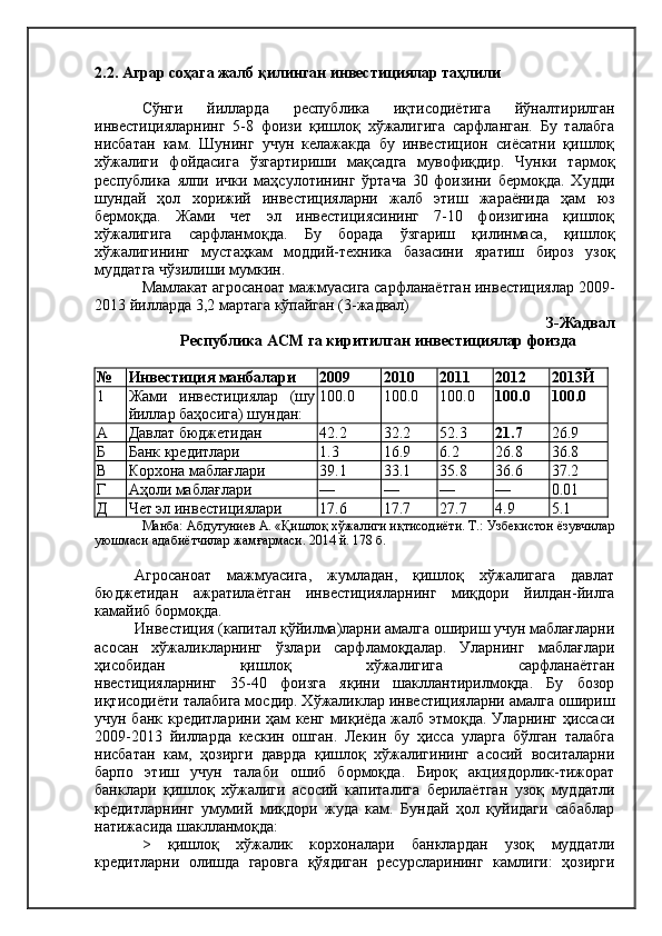 2.2. Аграр соҳага жалб қилинган инвестициялар таҳлили
Сўнги   йилларда   республика   иқтисодиётига   йўналтирилган
инвестицияларнинг   5-8   фоизи   қишлоқ   хўжалигига   сарфланган.   Бу   талабга
нисбатан   кам.   Шунинг   учун   келажакда   бу   инвестицион   сиёсатни   қишлоқ
хўжалиги   фойдасига   ўзгартириши   мақсадга   мувофиқдир.   Чунки   тармоқ
республика   ялпи   ички   маҳсулотининг   ўртача   30   фоизини   бермоқда.   Худди
шундай   ҳол   хорижий   инвестицияларни   жалб   этиш   жараёнида   ҳам   юз
бермоқда.   Жами   чет   эл   инвестициясининг   7-10   фоизигина   қишлоқ
хўжалигига   сарфланмоқда.   Бу   борада   ўзгариш   қилинмаса,   қишлоқ
хўжалигининг   мустаҳкам   моддий-техника   базасини   яратиш   бироз   узоқ
муддатга чўзилиши мумкин.
Мамлакат агросаноат мажмуасига сарфланаётган инвестициялар 2009-
2013 йилларда 3,2 мартага кўпайган (3-жадвал)
З-Жадвал 
Республика АСМ га киритилган инвестициялар фоизда
№ Инвестиция манбалари 2009 2010 2011 2012 2013Й
1 Жами   инвестициялар   (шу
йиллар баҳосига) шундан: 100.0 100.0 100.0 100.0 100.0
А Давлат бюджетидан 42.2 32.2 52.3 21.7 26.9
Б Банк кредитлари 1.3 16.9 6.2 26.8 36.8
В Корхона маблағлари 39.1 33.1 35.8 36.6 37.2
Г Аҳоли маблағлари — — — — 0.01
Д Чет эл инвестициялари 17.6 17.7 27.7 4.9 5.1
Манба: Абдутуниев А. «Қишлоқ хўжалиги иқтисодиёти. Т.: Узбекистон ёзувчилар
уюшмаси адабиётчилар жамғармаси. 2014 й. 178 б.
Агросаноат   мажмуасига,   жумладан,   қишлоқ   хўжалигага   давлат
бюджетидан   ажратилаётган   инвестицияларнинг   миқдори   йилдан-йилга
камайиб бормоқда.
Инвестиция (капитал қўйилма)ларни амалга ошириш учун маблағларни
асосан   хўжаликларнинг   ўзлари   сарфламоқдалар.   Уларнинг   маблағлари
ҳисобидан                   қишлоқ                   хўжалигига                   сарфланаётган
нвестицияларнинг   35-40   фоизга   яқини   шакллантирилмоқда.   Бу   бозор
иқтисодиёти талабига мосдир. Хўжаликлар инвестицияларни амалга ошириш
учун банк кредитларини ҳам кенг миқиёда жалб этмоқда. Уларнинг ҳиссаси
2009-2013   йилларда   кескин   ошган.   Лекин   бу   ҳисса   уларга   бўлган   талабга
нисбатан   кам,   ҳозирги   даврда   қишлоқ   хўжалигининг   асосий   воситаларни
барпо   этиш   учун   талаби   ошиб   бормоқда.   Бироқ   акциядорлик-тижорат
банклари   қишлоқ   хўжалиги   асосий   капиталига   берилаётган   узоқ   муддатли
кредитларнинг   умумий   миқдори   жуда   кам.   Бундай   ҳол   қуйидаги   сабаблар
натижасида шаклланмоқда:
>   қишлоқ   хўжалик   корхоналари   банклардан   узоқ   муддатли
кредитларни   олишда   гаровга   қўядиган   ресурсларининг   камлиги:   ҳозирги 