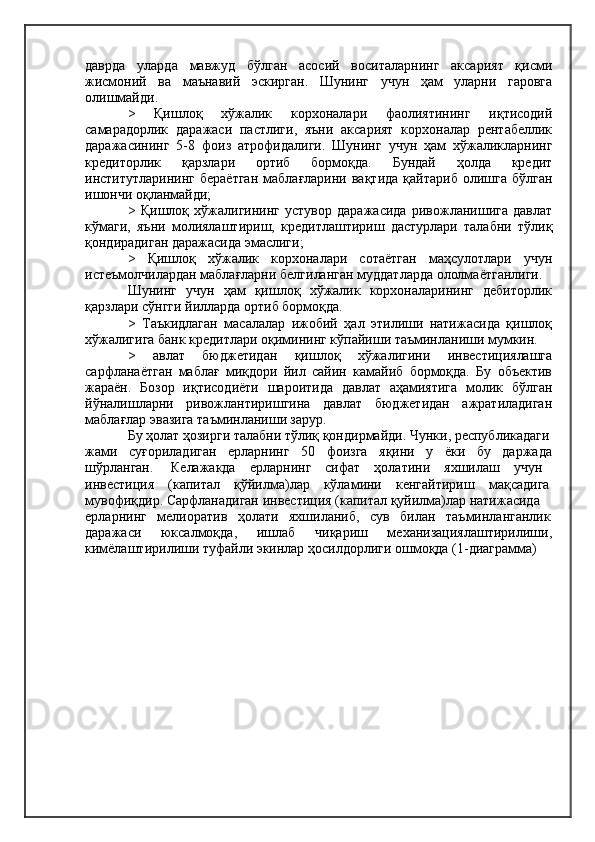 даврда   уларда   мавжуд   бўлган   асосий   воситаларнинг   аксарият   қисми
жисмоний   ва   маънавий   эскирган.   Шунинг   учун   ҳам   уларни   гаровга
олишмайди.
>   Қишлоқ   хўжалик   корхоналари   фаолиятининг   иқтисодий
самарадорлик   даражаси   пастлиги,   яъни   аксарият   корхоналар   рентабеллик
даражасининг   5-8   фоиз   атрофидалиги.   Шунинг   учун   ҳам   хўжаликларнинг
кредиторлик   қарзлари   ортиб   бормоқда.   Бундай   ҳолда   кредит
институтларининг  бераётган   маблағларини  вақтида   қайтариб  олишга  бўлган
ишончи оқланмайди;
>   Қишлоқ   хўжалигининг   устувор   даражасида   ривожланишига   давлат
кўмаги,   яъни   молиялаштириш,   кредитлаштириш   дастурлари   талабни   тўлиқ
қондирадиган даражасида эмаслиги;
>   Қишлоқ   хўжалик   корхоналари   сотаётган   маҳсулотлари   учун
истеъмолчилардан маблағларни белгиланган муддатларда ололмаётганлиги.
Шунинг   учун   ҳам   қишлоқ   хўжалик   корхоналарининг   дебиторлик
қарзлари сўнгги йилларда ортиб бормоқда.
>   Таъкидлаган   масалалар   ижобий   ҳал   этилиши   натижасида   қишлоқ
хўжалигига банк кредитлари оқимининг кўпайиши таъминланиши мумкин.
>   авлат   бюджетидан   қишлоқ   хўжалигини   инвестициялашга
сарфланаётган   маблағ   миқдори   йил   сайин   камайиб   бормоқда.   Бу   объектив
жараён.   Бозор   иқтисодиёти   шароитида   давлат   аҳамиятига   молик   бўлган
йўналишларни   ривожлантиришгина   давлат   бюджетидан   ажратиладиган
маблағлар эвазига таъминланиши зарур.
Бу ҳолат ҳозирги талабни тўлиқ қондирмайди. Чунки, республикадаги
жами   суғориладиган   ерларнинг   50   фоизга   яқини   у   ёки   бу   даржада
шўрланган.     Келажакда    ерларнинг    сифат    ҳолатини    яхшилаш    учун
инвестиция    (капитал    қўйилма)лар    кўламини    кенгайтириш    мақсадига
мувофиқдир. Сарфланадиган инвестиция (капитал қуйилма)лар натижасида
ерларнинг   мелиоратив   ҳолати   яхшиланиб,   сув   билан   таъминланганлик
даражаси     юксалмоқда,     ишлаб     чиқариш     механизациялаштирилиши,
кимёлаштирилиши туфайли экинлар ҳосилдорлиги ошмоқда (1-диаграмма) 