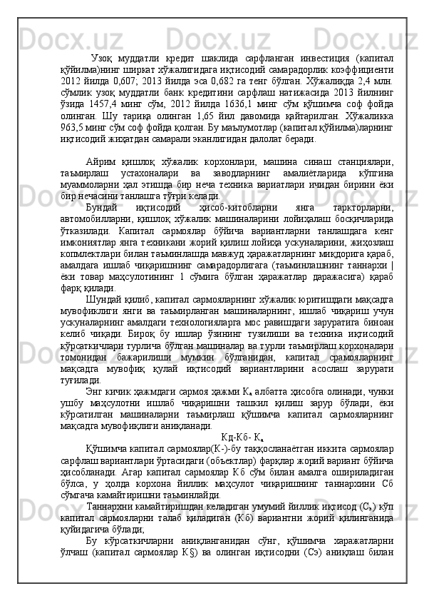 Узоқ   муддатли   кредит   шаклида   сарфланган   инвестиция   (капитал
қўйилма)нинг ширкат хўжалигидага иқтисодий самарадорлик коэффициенти
2012   йилда   0,607;   2013   йилда   эса   0,682   га   тенг   бўлган.   Хўжалиқда   2,4   млн.
сўмлик   узоқ   муддатли   банк   кредитини   сарфлаш   натижасида   2013   йилнинг
ўзида   1457,4   минг   сўм,   2012   йилда   1636,1   минг   сўм   қўшимча   соф   фойда
олинган.   Шу   тариқа   олинган   1,65   йил   давомида   қайтарилган.   Хўжаликка
963,5 минг сўм соф фойда қолган. Бу маълумотлар (капитал қўйилма)ларнинг
иқтисодий жиҳатдан самарали эканлигидан далолат беради.
Айрим   қишлоқ   хўжалик   корхонлари,   машина   синаш   станциялари,
таъмирлаш   устахоналари   ва   заводларнинг   амалиётларида   кўпгина
муаммоларни   ҳал   этишда   бир   неча   техника   вариатлари   ичидан   бирини   ёки
бир нечасини танлашга тўғри келади.
Бундай   иқтисодий   ҳисоб-китобларни   янга   таркторларни,
автомобилларни,   қишлоқ   хўжалик   машиналарини   лойиҳалаш   босқичларида
ўтказилади.   Капитал   сармоялар   бўйича   вариантларни   танлашдага   кенг
имкониятлар янга техникани жорий қилиш лойиҳа ускуналарини, жиҳозлаш
копмлектлари билан таъминлашда мавжуд ҳаражатларнинг миқдорига қараб,
амалдага   ишлаб   чиқаришнинг   самарадорлигага   (таъминлашнинг   таннархи   |
ёки   товар   маҳсулотининг   1   сўмига   бўлган   ҳаражатлар   даражасига)   қараб
фарқ қилади.
Шундай қилиб, капитал сармояларнинг хўжалик юритишдаги мақсадга
мувофиклиги   янги   ва   таъмирланган   машиналарнинг,   ишлаб   чиқариш   учун
ускуналарнинг  амалдаги   технологияларга  мос  равишдаги   заруратига   биноан
келиб   чиқади.   Бироқ   бу   ишлар   ўзининг   тузилиши   ва   техника   иқтисодий
кўрсаткичлари турлича бўлган машиналар ва турли таъмирлаш корхоналари
томонидан   бажарилиши   мумкин   бўлганидан,   капитал   срамояларнинг
мақсадга   мувофиқ   қулай   иқтисодий   вариантларини   асослаш   зарурати
туғилади.
Энг кичик ҳажмдаги сармоя ҳажми К
а   албатта ҳисобга олинади, чунки
ушбу   маҳсулотни   ишлаб   чиқаришни   ташкил   қилиш   зарур   бўлади,   ёки
кўрсатилган   машиналарни   таъмирлаш   қўшимча   капитал   сармояларнинг
мақсадга мувофиқлиги аниқланади.
Кд-Кб- К
а
Қўшимча капитал сармоялар(К-)-бу таққосланаётган иккита сармоялар
сарфлаш вариантлари ўртасидаги (объектлар) фарқлар жорий вариант бўйича
ҳисобланади.   Агар   капитал   сармоялар   Кб   сўм   билан   амалга   ошириладиган
бўлса,   у   ҳолда   корхона   йиллик   маҳсулот   чиқаришнинг   таннархини   Сб
сўмгача камайтиришни таъминлайди.
Таннархни камайтиришдан келадиган умумий йиллик иқтисод (С
э ) кўп
капитал   сармояларни   талаб   қиладиган   (Кб)   вариантни   жорий   қилинганида
қуйидагича бўлади;
Бу   кўрсаткичларни   аниқланганидан   сўнг,   қўшимча   харажатларни
ўлчаш   (капитал   сармоялар   К§)   ва   олинган   иқтисодни   (Сэ)   аниқлаш   билан 