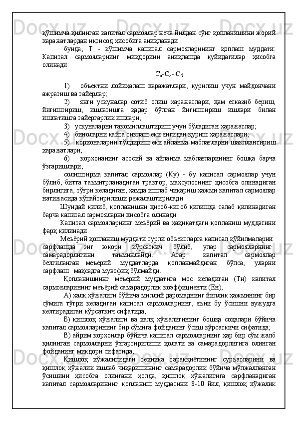 қўшимча қилинган капитал сармоялар неча йилдан сўнг қопланишини жорий
харажатлардан иқтисод ҳисобига аниқланади:
бунда,   Т   -   кўшимча   капитал   сармояларининг   қоплаш   муддати:
Капитал   сармояларнинг   миқдорини   аниқлашда   қуйидагилар   ҳисобга
олинади:
1)       объектни   лойиҳалаш   харажатлари,   қурилиш   учун   майдончани
ажратиш ва тайёрлар;
2)       янги   ускуналар   сотиб   олиш   харажатлари,   ҳам   етказиб   бериш,
йиғиштириш,   ишлатишга   қадар   бўлган   йиғиштириш   ишлари   билан
ишлатишга тайёргарлик ишлари;
3)   ускуналарни такомиллаштириш учун бўладиган харажатлар;
4)   биноларни қайта тиклаш ёки янгидан қуриш ҳаражатлари;
5)   корхоналарни тўлдириш ёки айланма маблағларни шакллантириш
харажатлари;
6)       корхонанинг   асосий   ва   айланма   маблағларининг   бошқа   барча
ўзгаришлари;
солиштирма   капитал   сармоялар   (Ку)   -   бу   капитал   сармоялар   учун
бўлиб,   битта   таъмитрланадиган   трактор,   маҳсулотнинг   ҳисобга   олинадиган
бирлигига, тўғри келадиган, ҳамда ишлаб чиқариш ҳажми капитал сармоялар
натижасида кўпайтирилиши режалаштирилади.
Шундай   қилиб,   қопланишни   ҳисоб-китоб   қилишда   талаб   қилинадиган
барча капитал сармояларни хисобга олинади.
Капитал  сармояларнинг   меъёрий  ва  ҳақиқатдаги  қопланиш  муддатини
фарқ қилинади.
Меъёрий қопланиш муддати турли объектларга капитал қўйилмаларни
сарфлашда     энг     юқори      кўрсаткич      бўлиб,      улар      сармояларнинг
самарадорлигини         таъминлайди.         Агар         капитал         сармоялар
белгиланган     меъёрий       муддатларда       қопланмайдиган       бўлса,       уларни
сарфлаш   мақсадга мувофиқ бўлмайди.
Қопланишнинг   меъёрий   муддатига   мос   келадиган   (Тн)   капитал
сармояларининг меъёрий самарадорлик коэффициенти (Ен);
А) халқ хўжалиги бўйича миллий даромаднинг йиллик ҳажмининг бир
сўмига   тўғри   келадиган   капитал   сармояларнинг,   яъни   бу   ўсишни   вужудга
келтирадиган кўрсаткич сифатида;
Б)   қишлоқ   хўжалиги   ва   халқ   хўжалигининг   бошқа   соҳалари   бўйича
капитал сармояларининг бир сўмига фойданинг ўсиш кўрсаткичи сифатида;
В) айрим корхонлар бўйича капитал сармояларнинг ҳар бир сўм жалб
қилинган   сармояларни   ўзгартирилиши   ҳолати   ва   самарадорлигига   олинган
фойданинг миқдори сифатида;
Қишлоқ   хўжалигидаги   техника   тараққиётининг   суръатларини   ва
қишлоқ   хўжалик   ишлаб   чиқаришининг   самарадорлик   бўйича   мўлжалланган
ўсишини   ҳисобга   олингани   ҳолда,   қишлоқ   хўжалигига   сарфланадиган
капитал   сармояларининг   қопланиш   муддатини   8-10   йил,   қишлоқ   хўжалик 
