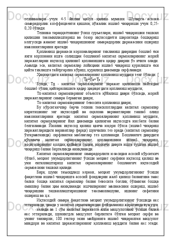 техникалари   учун   4-5   йилни   қабул   қилиш   мумкин.   Шуларга   асосан
самарадорлик   коэффициенти   қишлоқ   хўжалик   ишлаб   чиқариши   учун   0,25-
0,20 бўлади.
Техника тараққиётининг ўсиш суръатлари, ишлаб чиқаришни ташкил
қилишни   такомиллаштириш   ва   бозор   иқтисодиёти   шароитида   бошқариш
келгусида   жамоат   ишлаб   чиқаришининг   самарадорлик   даражасини   ошириш
имкониятларини яратади.
Қопланиш даражаси корхоналарнинг тикланиш давридан  бошлаб ёки
янги   корхонани   ишга   солишдан   бошланиб   капитал   сармояларининг   жорий
харажатларни   иқтисод   қилиниб   қопланишига   қадар   даврни   ўз   ичига   олади.
Амалда   эса,   капитал   сармоялар   лойиҳани   ишлаб   чиқариш   қурилишга   ёки
қайта тиклашга тайёргарлик кўриш, қурилиш давомида сарфланади.
Ҳақиқатдаги капитал сармояларнинг қопланиш муддати тенг бўлади: [
Т
Д =Т
П +Т
0
Бунда,   Тд   -   капитал   сармояларнинг   харажат   қилиниши   пайтидан
бошлаб тўлиқ қайтарилишига қадар ҳақиқатдаги қопланиш муддати;
Тп-капитал   сармояларнинг   объектга   қўйилиш   даври   бўлсада,   жорий
харажатларнинг самара бермаган даври;
То-капитал сармояларининг бевосита қопланиш даври;
Бу   кўрсаткичлар   барча   техник   тавсилотлардан   капитал   сармоялар
киритишнинг   энг   иқтисодий   ва   оқилона   вариантларни   танлаб   олиш
имкониятларини   яратади:   капитал   сармояларининг   қопланиш   муддати,
капитал   сармояларнинг   йил   давомида   қилинган   иқтисодга   нисбати   билан
белгиланади.   Йиллик   иқтисод   қилиш   қанча   юқори   бўлса   (ишлаб   чиқариш
харажатларидаги вариантлар фарқи) шунчалик тез орада (капитал сармоялар
ўзгармаганида)   сарфланган   маблағлар   тез   қопланади.   Бошланғич   даврдаги
қўшимча   капитал   сармояларининг   қопланишини   ишлаб   чиқариш,
воситаларининг қолдиқ қиймати билан, иккинчи даврга ишга тушган ишлаб
чиқариш билан биргаликда аниқланади.
Капитал сармояларнининг самарадорлиги юзасидан асосий кўрсаткич
бўлиб,   меҳнат   унумдорлигининг   ўсиши   меҳнат   сарфини   иқтисод   қилиш   ва
уни   енгиллаштириш   капитал   сармояларининг   бошланғич   иқтисодий
сармоясини ташкил қилади.
Бирқ   шуни   таъкидлаш   кераки,   меҳант   унумдорлигининг   ўсиши
фақатгина ишлаб чиқаришга асосий фондларни жалб қилиш билангина эмас
балки   бошқа   капитал   сармоялар   билан   бевосита   боғлиқ   бўлмаган   бошқа
омиллар   билан   ҳам   аниқланади:   ишчиларнинг   малакасини   ошириш,   ишлаб
чиқаришни   ташкиллаштиришнинг   такомиллашуви,   ишнинг   сифатини
ошириш ва ҳ.к.
Иқтисодий   самара   фақатгина   меҳант   унумдорлигининг   ўсишида   акс
эттирилади, ҳамда у капитал сармояларидан фойдаланиш жараёнида вужудга
келади   ва   1   сўм   капитал   харажатга   ялпи   маҳсулотнинг   ўсиши   билан
акс   эттирилади,   шунингдек   маҳсулот   бирлигига   бўлган   меҳнат   сарфи   ва
унинг   таннархи,   100   гектар   экин   майдонига   ишлаб   чиқарилган   маҳсулот
миқдори   ва   капитал   ҳаражатларининг   қопланиш   муддати   билан   акс   этади. 