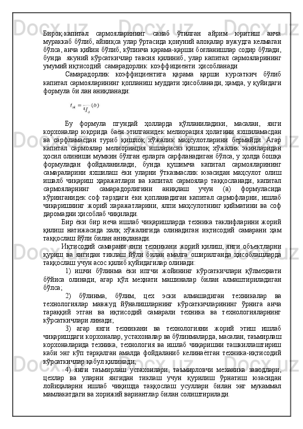 Бироқ капитал     сармояларининг     санаб     ўтилган     айрим     юритиш     анча
мураккаб бўлиб, айниқса улар ўртасида қонуний алоқалар вужудга келмаган
бўлса, анча қийин бўлиб, кўпинча қарама-қарши боғланишлар содир бўлади,
бунда     якуний   кўрсаткичлар   тавсия   қилиниб,   улар   капитал   сармояларининг
умумий иқтисодий  самарадорлик  коэффициенти  ҳисобланади
Самарадорлик   коэффициентига   қарама   қарши   курсаткич   бўлиб
капитал сармояларининг қопланиш муддати ҳисобланади, ҳамда, у қуйидаги
формула би лан аниқланади:
Бу   формула   пгундай   ҳолларда   қўлланиладики,   масалан,   янги
корхоналар   юқорида   баён   этилганидек   мелиорация   ҳолатини   яхшиламасдан
ва   сарфламасдан   туриб   қишлоқ   хўжалик   маҳсулотларини   бермайди.   Агар
капитал   сармоялар   мелиориация   ишларисиз   қишлоқ   хўжалик   экинларидан
ҳосил олиниши мумкин бўлган ерларга сарфланадиган бўлса, у ҳолда бошқа
формуладан   фойдаланилади,   бунда   қушимча   капитал   сармояларининг
самараларини   яхшилаш   ёки   уларни   ўтказмаслик   юзасидан   маҳсулот   олиш
ишалб   чиқариш   ҳаражатлари   ва   капитал   сармоялар   таққосланади,   капитал
сармояларнинг   самарадорлигини   аниқлаш   учун   (а)   формуласида
кўринганидек   соф   тарздаги   ёки   қопланадиган   капитал   сармофларни,   ишлаб
чиқаришнинг   жорий   харажатларини,   ялпи   маҳсулотнинг   қийматини   ва   соф
даромадни ҳисоблаб чиқилади.
Бир   ёки   бир   неча   ишлаб   чиқаришларда   техника   таклифларини   жорий
қилиш   натижасида   халқ   хўжалигида   олинадиган   иқтисодий   самарани   ҳам
таққослаш йўли билан аниқланади.
Иқтисодий   самарани   янги   техникани   жорий   қилиш,   янги   объектларни
қуриш   ва   янгидан   тиклаш   йўли   билан   амалга   оширилганда   ҳисоблашларда
таққослаш учун асос қилиб қуйидагилар олинади:
1)   ишчи   бўлинма   ёки   ипгчи   жойининг   кўрсаткичлари   қўлмеҳнати
бўйиса   олинади,   агар   қўл   меҳнати   машиналар   билан   алмаштириладиган
бўлса;
2)   бўлинма,   бўлим,   цех   эски   алмашадиган   техникалар   ва
технологиялар   мавжуд   йўналишларнинг   кўрсаткичларининг   ўрнига   анча
тараққий   этган   ва   иқтисодий   самарали   техника   ва   технологияларнинг
кўрсаткичлари линади;
3)   агар   янги   техникани   ва   технологияни   жорий   этиш   ишлаб
чиқаришдаги корхоналар, устахоналар ва бўлинмаларда, масалан, таъмирлаш
корхоналарида   техника,   технология   ва   ишлаб   чиқаришни   ташкиллаштириш
каби   энг   кўп   тарқалган   амалда   фойдаланиб   келинаётган   техника-иқтисодий
кўрсаткичлар қабул қилинади;
4)   янги   таъмирлаш   устахонлари,   таъмирловчи   механика   заводлари,
цехлар   ва   уларни   янгидан   тиклаш   учун   қурилиш   ўрнатиш   юзасидан
лойиҳаларни   ишлаб   чиқишда   таққослаш   усуллари   билан   энг   мукаммал
мамлакатдаги ва хорижий вариантлар билан солиштирилади. 
