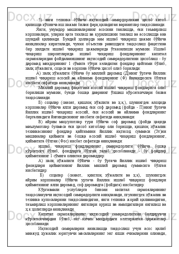 5)   янги   техника   бўйича   иқтисодий   самардорликни   ҳисоб   китоб
қилишда кўпинча иш хажми билан фарқ қиладиган вариантлар таққосланади.
Янги,   унумдор   машиналарнинг   асосини   танлашда,   ёки   таъмирлаш
корхоналари,   уларни   қата   тиклаш   ва   қурилишини   танлаш   ва   асослашда   ана
шундай   қилинади.   Бундай   ҳолларда   кам   ишлаб   чиқариш   ҳажми   бўйича
аниқликлар   киритилади,   чунки   объектив   равишдаги   таққослаш   фақатгина
бир   хилдаги   ишлаб   чиқариш   ҳажмларида   ўтказилиши   мумкин.   Ишлаб
чиқариш   шароитларида   ишлаб   чиқариш   фондларининг   капитал
сармояларидан фойдаланишнинг иқтисодий самарадорлигини ҳисоблаш - бу
даромад   миқдорининг   1   сўмига   тўғри   келадиган   фондлар   қайтими   бўлиб,
халқ хўжалиги, соҳаси ва корхона бўйича ҳисоб олиб борилади:
А)   халқ   хўжалиги   бўйича   бу   миллий   даромад   (Д)нинг   ўртача   йиллик
ишлаб   чиқариш   асосий   ва   айланма   фондларнинг   (Ф)   йиғиндисига   бўлган
нисбати сифатида аниқланади.
Миллий даромад фақатгина  асосий ишлаб чиқариш фондларига  олиб
борилиши   мумкин,   бунда   бошқа   даврнинг   ўхшаш   кўрсаткичлари   билан
таққосланади.
Б)   соҳалар   (саноат,   қишлоқ   хўжлиги   ва   ҳ.қ.),   шунингдек   алоҳида
корхоналар   бўйича   ялпи   даромад   ёки   соф   даромад   (фойда   -   П)нинг   ўртача
йиллик   ишлаб   чиқариш   асосий,   ёки   асосий   ва   айланма   фондларнинг
биргаликдаги йиғиндисининг нисбати сифатида аниқланади:
В)   айрим   маҳсулотлар   тури   бўйича   соф   даромад   (фойда   ҳақида
маълумотлар   булмаса   ёки   ҳисоб   китоблар   оли   боришда,   қишлоқ   хўжалик
техникасининг   фондлар   қайтимини   йиллик   иқтисод   суммаси   (Эг)ни
машиналар   қиймати   ва   бошқа   асосий   ишлаб   чиқариш   фондларининг,
қийматига бўлган (Фос) нисбат сифатида аниқланади:
ишлаб   чиқариш   фондларининг   самарадорлиги   бўйича   бошқа
кўрсаткич   бўлиб,   фондларга   бўлган   талаб   ҳисобланади   -   бу   фондлар
қийматининг 1 сўмига олинган даромаддир:
А)   халқ   хўжалиги   бўйича   -   бу   ўртача   йиллик   ишлаб   чиқариш
фаондлари   қийматининг   йиллик   миллий   даромад   суммасига   бўлган
нисбатидир:
  Б)       соҳалар       (санаот,       қинглоқ     хўжалиги     ва     ҳ.к),       шунингдек
айрим   корхоналар   бўйича   уртача   йиллик   ишлаб   чиқариш   фондлари
қийматининг ялпи даромад, соф даромадга (фойдага) нисбатидир:
Кўргазмали   услубларга   биноан   капитал   сармояларининг
таққосланувчи иқтисодий самарадорлиги аниқланади, пгунингдек хўжалик ва
техника   қулосаларини   таққосланадиган,   янги   техника   жорий   қилианадиган,
таъмирлаш   корхоналарининг   янгилари   қуриш   ва   амалдагилари   янгилаш   ва
ҳ.к ҳолатларда аниқланади.
Капитал   сармояларининг   иқтисодий   самарадолигини   билдирувчи
кўрсаткичлардан   бўлиб,   энг   кичик   миқдордаги   келтирилган   ҳаражатлар
ҳисобланади.
Иқтисодий   самараларни   аниклашда   таққослаш   учун   асос   қилиб
мавжуд   ҳужалик   юритувчи   масалаларнинг   энг   яхши   ечимларини   олинади,