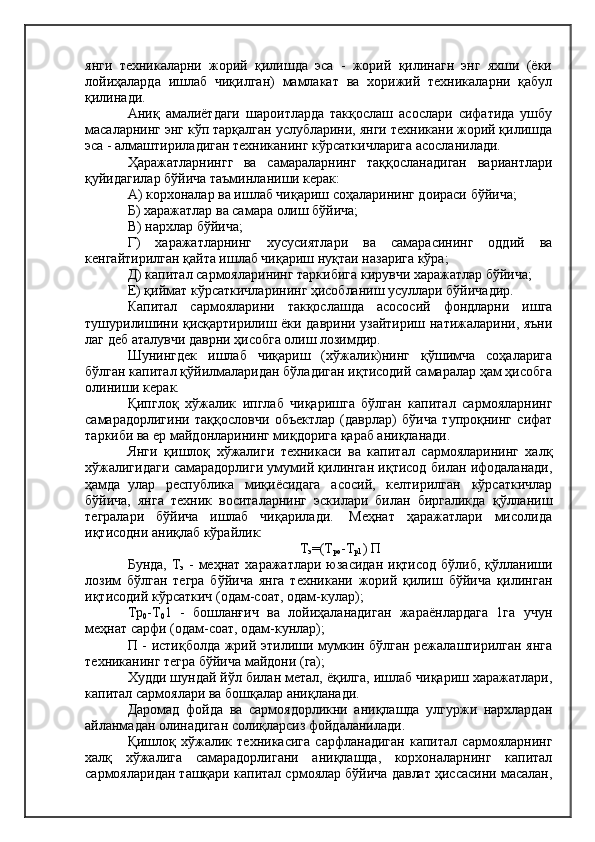 янги   техникаларни   жорий   қилишда   эса   -   жорий   қилинагн   энг   яхши   (ёки
лойиҳаларда   ишлаб   чиқилган)   мамлакат   ва   хорижий   техникаларни   қабул
қилинади.
Аниқ   амалиётдаги   шароитларда   такқослаш   асослари   сифатида   ушбу
масаларнинг энг кўп тарқалган услубларини, янги техникани жорий қилишда
эса - алмаштириладиган техниканинг кўрсаткичларига асосланилади.
Ҳаражатларнингг   ва   самараларнинг   таққосланадиган   вариантлари
қуйидагилар бўйича таъминланиши керак:
А) корхоналар ва ишлаб чиқариш соҳаларининг доираси бўйича;
Б) харажатлар ва самара олиш бўйича;
В) нархлар бўйича;
Г)   харажатларнинг   хусусиятлари   ва   самарасининг   оддий   ва
кенгайтирилган қайта ишлаб чиқариш нуқтаи назарига кўра;
Д) капитал сармояларининг таркибига кирувчи харажатлар бўйича;
Е) қиймат кўрсаткичларининг ҳисобланиш усуллари бўйичадир.
Капитал   сармояларини   такқослашда   асососий   фондларни   ишга
тушурилишини қисқартирилиш ёки даврини узайтириш натижаларини, яъни
лаг деб аталувчи даврни ҳисобга олиш лозимдир.
Шунингдек   ишлаб   чиқариш   (хўжалик)нинг   қўшимча   соҳаларига
бўлган капитал қўйилмаларидан бўладиган иқтисодий самаралар ҳам ҳисобга
олиниши керак.
Қипглоқ   хўжалик   ипглаб   чиқаришга   бўлган   капитал   сармояларнинг
самарадорлигини   таққословчи   объектлар   (даврлар)   бўича   тупроқнинг   сифат
таркиби ва ер майдонларининг миқдорига қараб аниқланади.
Янги   қишлоқ   хўжалиги   техникаси   ва   капитал   сармояларининг   халқ
хўжалигидаги самарадорлиги умумий қилинган иқтисод билан ифодаланади,
ҳамда  улар   республика   миқиёсидага   асосий,   келтирилган   кўрсаткичлар
бўйича,   янга   техник   воситаларнинг   эскилари   билан   биргаликда   қўлланиш
тегралари   бўйича   ишлаб   чиқарилади.    Меҳнат   ҳаражатлари   мисолида
иқтисодни аниқлаб кўрайлик:
Т
э =(Т
ро -Т
р1 ) П
Бунда,  Т
э   -  меҳнат  харажатлари  юзасидан  иқтисод  бўлиб, қўлланиши
лозим   бўлган   тегра   бўйича   янга   техникани   жорий   қилиш   бўйича   қилинган
иқтисодий кўрсаткич (одам-соат, одам-кулар);
Тр
0 -Т
0 1   -   бошланғич   ва   лойиҳаланадиган   жараёнлардага   1га   учун
меҳнат сарфи (одам-соат, одам-кунлар);
П - истиқболда жрий этилиши мумкин бўлган режалаштирилган янга
техниканинг тегра бўйича майдони (га);
Худди шундай йўл билан метал, ёқилга, ишлаб чиқариш харажатлари,
капитал сармоялари ва бошқалар аниқланади.
Даромад   фойда   ва   сармоядорликни   аниқлашда   улгуржи   нархлардан
айланмадан олинадиган солиқларсиз фойдаланилади.
Қишлоқ   хўжалик   техникасига   сарфланадиган   капитал   сармояларнинг
халқ   хўжалига   самарадорлигани   аниқлашда,   корхоналарнинг   капитал
сармояларидан ташқари капитал срмоялар бўйича давлат ҳиссасини масалан, 