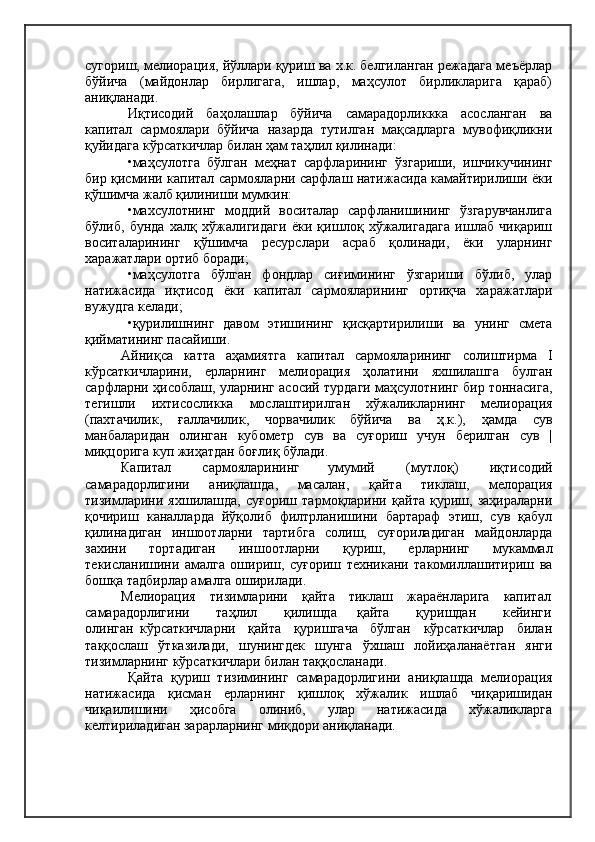 сугориш, мелиорация, йўллари қуриш ва х.к. белгиланган режадага меъёрлар
бўйича   (майдонлар   бирлигага,   ишлар,   маҳсулот   бирликларига   қараб)
аниқланади.
Иқтисодий   баҳолашлар   бўйича   самарадорликкка   асосланган   ва
капитал   сармоялари   бўйича   назарда   тутилган   мақсадларга   мувофиқликни
қуйидага кўрсаткичлар билан ҳам таҳлил қилинади:
•маҳсулотга   бўлган   меҳнат   сарфларининг   ўзгариши,   ишчикучининг
бир қисмини капитал сармояларни сарфлаш натижасида камайтирилиши ёки
қўшимча жалб қилиниши мумкин:
•махсулотнинг   моддий   воситалар   сарфланишининг   ўзгарувчанлига
бўлиб,   бунда   халқ   хўжалигидаги   ёки   қишлоқ   хўжалигадага   ишлаб   чиқариш
воситаларининг   қўшимча   ресурслари   асраб   қолинади,   ёки   уларнинг
харажатлари ортиб боради;
•маҳсулотга   бўлган   фондлар   сиғимининг   ўзгариши   бўлиб,   улар
натижасида   иқтисод   ёки   капитал   сармояларининг   ортиқча   харажатлари
вужудга келади;
•қурилишнинг   давом   этишининг   қисқартирилиши   ва   унинг   смета
қийматининг пасайиши.
Айниқса   катта   аҳамиятга   капитал   сармояларининг   солиштирма   I
кўрсаткичларини,   ерларнинг   мелиорация   ҳолатини   яхшилашга   булган
сарфларни ҳисоблаш, уларнинг асосий турдаги маҳсулотнинг бир тоннасига,
тегишли   ихтисосликка   мослаштирилган   хўжаликларнинг   мелиорация
(пахтачилик,   ғаллачилик,   чорвачилик   бўйича   ва   ҳ.к.),   ҳамда   сув
манбаларидан   олинган   кубометр   сув   ва   суғориш   учун   берилган   сув   |
миқцорига куп жиҳатдан боғлиқ бўлади.
Капитал          сармояларининг        умумий          ( мутлоқ)          иқтисодий
самарадорлигини   аниқлашда,   масалан,   қайта   тиклаш,   мелорация
тизимларини   яхшилашда,   суғориш   тармоқларини   қайта   қуриш,   заҳираларни
қочириш   каналларда   йўқолиб   филтрланишини   бартараф   этиш,   сув   қабул
қилинадиган   иншоотларни   тартибга   солиш,   суғориладиган   майдонларда
захини   тортадиган   иншоотларни   қуриш,   ерларнинг   мукаммал
текисланишини   амалга   ошириш,   суғориш   техникани   такомиллашитириш   ва
бошқа тадбирлар амалга оширилади.
Мелиорация    тизимларини    қайта    тиклаш    жараёнларига    капитал
самарадорлигини         таҳлил         қилишда       қайта         қуришдан         кейинги
олинган   кўрсаткичларни     қайта     қуришгача     бўлган     кўрсаткичлар     билан
таққослаш   ўтказилади,   шунингдек   шунга   ўхшаш   лойиҳаланаётган   янги
тизимларнинг кўрсаткичлари билан таққосланади.
Қайта   қуриш   тизимининг   самарадорлигини   аниқлашда   мелиорация
натижасида   қисман   ерларнинг   қишлоқ   хўжалик   ишлаб   чиқаришидан
чиқаилишини   ҳисобга   олиниб,   улар   натижасида   хўжаликларга
келтириладиган зарарларнинг миқдори аниқланади. 